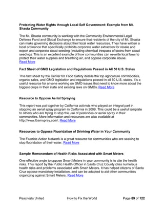 Peacivists United How to Fix the World Page 89 of 122
Protecting Water Rights through Local Self Government: Example from Mt.
Shasta Community
The Mt. Shasta community is working with the Community Environmental Legal
Defense Fund and Global Exchange to ensure that residents of the city of Mt. Shasta
can make governing decisions about their local water resources. They have written a
local ordinance that specifically prohibits corporate water extraction for resale and
export and corporate cloud seeding (including chemical trespass of toxins from cloud
seeding). This is an excellent example of how communities can re-write local laws to
protect their water supplies and breathing air, and oppose corporate abuse.
Read More
Fact Sheet of GMO Legislation and Regulations Passed in All 50 U.S. States
This fact sheet by the Center for Food Safety details the top agriculture commodities,
organic sales, and GMO legislation and regulations passed in all 50 U.S. states. It’s a
useful resource for anyone working on GMO issues that need to know more about the
biggest crops in their state and existing laws on GMOs. Read More
Resource to Oppose Aerial Spraying
This report was put together by California activists who played an integral part in
stopping an aerial spray program in California in 2009. This could be a useful template
to others who are trying to stop the use of pesticides or aerial spray in their
communities. More information and resources are also available at
http://www.lbamspray.com/. Read More
Resources to Oppose Fluoridation of Drinking Water in Your Community
The Fluoride Action Network is a great resource for communities who are seeking to
stop fluoridation of their water. Read More
Sample Memorandum of Health Risks Associated with Smart Meters
One effective angle to oppose Smart Meters in your community is to cite the health
risks. This report by the Public Health Officer in Santa Cruz County cites numerous
health risks and problems associated with Smart Meters. It has helped citizens of Santa
Cruz oppose mandatory installation, and can be adapted to aid other communities
organizing against Smart Meters. Read More
 