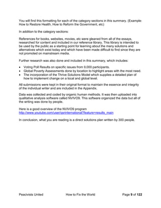 Peacivists United How to Fix the World Page 9 of 122
You will find this formatting for each of the category sections in this summary. (Example:
How to Restore Health, How to Reform the Government, etc)
In addition to the category sections:
References for books, websites, movies, etc were gleaned from all of the essays,
researched for content and included in our reference library. This library is intended to
be used by the public as a starting point for learning about the many solutions and
alternatives which exist today and which have been made difficult to find since they are
not promoted on mainstream media.
Further research was also done and included in this summary, which includes:
• Voting Poll Results on specific issues from 9,000 participants.
• Global Poverty Assessments done by location to highlight areas with the most need.
• The incorporation of the Thrive Solutions Model which supplies a detailed plan of
how to implement change on a local and global level.
All submissions were kept in their original format to maintain the essence and integrity
of the individual writer and are included in the Appendix.
Data was collected and coded by organic human methods. It was then uploaded into
qualitative analysis software called NVIVO9. This software organized the data but all of
the writing was done by people.
Here is a good overview of the NVIVO9 program
http://www.youtube.com/user/qsrinternational?feature=results_main
In conclusion, what you are reading is a direct solutions plan written by 300 people.
 