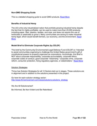 Peacivists United How to Fix the World Page 90 of 122
Non-GMO Shopping Guide
This is a detailed shopping guide to avoid GMO products. Read More
Benefits of Industrial Hemp
The US is the only industrialized nation that prohibits growing industrial hemp despite
the fact that it’s highly profitable; can be used to make more than 25,000 products,
including paper, fiber, plastics, textiles, and rope; and does not require the use of
herbicides or pesticides to grow it. Many communities are aiming to make industrial
hemp legal, which would benefit farmers, our economy, and the environment. Read
More
Model Brief to Eliminate Corporate Rights (by CELDF)
This brief by the Community Environmental Legal Defense Fund (CELDF) is “intended
to assist communities organizing to challenge the United States government's gift of
constitutional powers to property organized as corporations. Accordingly, this Brief is
NOT about corporate responsibility, corporate accountability, corporate ethics,
corporate codes of conduct, good corporate "citizenship," corporate crime, corporate
reform, consumer protection, fixing regulatory agencies, or stakeholders.” Read More
Solution Strategies
Thrive has Solution Strategies for all 12 Sectors laid out in stages. These solutions are
in alignment and in addition to the solutions presented in this project.
Go here for each solution strategy sector:
http://www.thrivemovement.com/views/solutions-solutions_strategy
We Are All Solutionaries!!
Be Informed, Be Non-Violent and Be Relentless!
 