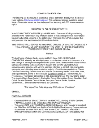 Peacivists United How to Fix the World Page 91 of 122
COLLECTIVE CHOICE POLL
The following are the results of a collective choice poll taken directly from the Solider
Hugs website. http://www.soldierhugs.com The poll posed pointed questions about
some of the major issues we face today and had as many as 9,000 voters on certain
topics.
MESSAGE TO ALL PEOPLE OF EARTH:
Vote YOUR CONSCIOUS! VOTE your FREE WILL! There are NO Right or Wrong
answers in the Polls below, only what you desire to live and experience. Many of you
have already voted on some of the polls below. There are 2 new Polls included that
everyone can now express and contribute their choice.
THIS VOTING POLL SERVES AS THE BASIC OUTLINE OF WHAT IS CHOSEN AS A
FREE AND WILLFUL EXPRESSION OF THE EARTH´S PEOPLE COLLECTIVE
WHOM HAVE VOTED THEIR CHOICE BELOW.
Preface
We the People of planet Earth, hereby set forth these NON-NEGOTIABLE
CONDITIONS, whereby we willfully express our collective choice and command of a
new change in paradigm and experience for planet Earth, and to be free of the various,
Dark and Controlling factions who have illegally and covertly usurped Human
populations and societies with varying agendas intended to control, rule, manipulate,
subjugate, and ultimately exterminate the majority of our Human populations. These
Dark and Controlling factions have and operate under many names, structures, titles,
and organizations. Some of these include but are not limited to: The Illuminati, P2
Freemasons, The Cabal, Committee of 300, Bilderberg Group, The New World Order,
The Jesuits (Black Pope Society), Rothschild Group, Rockefeller Group, Neo-Nazi Bush
Cabal, Federal Reserve Central Banks, European Central Banks, Shadow
Government… all hereinafter referred to as “Cabalists”.
*The below Vote Polls allow only ONE vote per IP address*
GLOBAL
FINANCIAL REFORM:
• Cabalist control will STAND DOWN or be REMOVED, allowing a NEW GLOBAL
FINANCIAL system to be enacted and ANNOUNCED PUBLICLY.
• The current FIAT and FRACTIONAL RESERVE Banking and Financial protocols of
the FEDERAL RESERVE and ROTHSCHILD EUROPEAN banking Cartels and their
Subsidiaries are to be REPLACED with a new EQUITY-BASED and ASSET-
BACKED Financial system and Currency exchange REVALUATION globally that
 