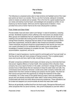 Peacivists United How to Fix the World Page 97 of 122
Plan of Action
By Invictus
The following is a proposed action plan to help combine and highlight some of the major
pain points we have in our society. This is a cry from humanity, asking for immediate
action to restore our planet and our people. This is the time for a great awakening and
our voices and wishes must be heard, acknowledged and accepted as written on our
hearts by our Divine Creator. With love and the highest level of intention, I have
provided here some of what I feel to be the most critical points to address:
Food, Shelter and Clean Water
Provide shelter, food and clean water to all “beings” in need of assistance, including
animals. Worldwide locations where suffering is the most severe are already known.
Many groups are established that can implement these services all over the world,
needing to be provided with funding and the necessary materials and technology to
change these situations. All groups that are aware of such situations (some of which
have been suppressed), should be called to step forward and advised to facilitate.
These individuals and groups should be compensated for their service (as many are
now unpaid volunteers) to our worldwide effort as well as given all supplies and
knowledge (if needed) necessary to complete this task. This includes travel,
accommodation, equipment, and so on.
All those in need of assistance, must be cared for and brought out of “survival mode” so
that they all can help with future phases of freeing humanity. This is a global project;
every soul counts and has a right to help, should they so choose.
All water companies worldwide should cease and desist using any chemicals that have
had proven negative effects on human health. One example of this is fluoride. Every
company has a true report of what is in the water, and those in charge of this part of the
process know of alternatives that are necessary to keep the water clean and safe. Any
unnecessary toxins should be removed. Locate every water company world-wide, and
release them from their contract of adding such poisons into the system. Pay them for
their service and give them the opportunity to change the treatment of the water
immediately. As in other areas of this global cleanup project, there are established
groups who are already providing fresh water wells in areas where drinking water is
contaminated with feces and other illness-producing substances. These operations can
be funded and stepped up to accommodate all areas that need clean water.
Remove all genetically modified food from the food supply. Reorganize Monsanto and
other companies like it to serve humanity. Ask current employees to use their skills in
 