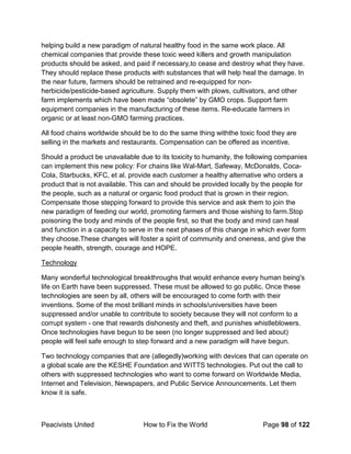 Peacivists United How to Fix the World Page 98 of 122
helping build a new paradigm of natural healthy food in the same work place. All
chemical companies that provide these toxic weed killers and growth manipulation
products should be asked, and paid if necessary,to cease and destroy what they have.
They should replace these products with substances that will help heal the damage. In
the near future, farmers should be retrained and re-equipped for non-
herbicide/pesticide-based agriculture. Supply them with plows, cultivators, and other
farm implements which have been made “obsolete” by GMO crops. Support farm
equipment companies in the manufacturing of these items. Re-educate farmers in
organic or at least non-GMO farming practices.
All food chains worldwide should be to do the same thing withthe toxic food they are
selling in the markets and restaurants. Compensation can be offered as incentive.
Should a product be unavailable due to its toxicity to humanity, the following companies
can implement this new policy: For chains like Wal-Mart, Safeway, McDonalds, Coca-
Cola, Starbucks, KFC, et al. provide each customer a healthy alternative who orders a
product that is not available. This can and should be provided locally by the people for
the people, such as a natural or organic food product that is grown in their region.
Compensate those stepping forward to provide this service and ask them to join the
new paradigm of feeding our world, promoting farmers and those wishing to farm.Stop
poisoning the body and minds of the people first, so that the body and mind can heal
and function in a capacity to serve in the next phases of this change in which ever form
they choose.These changes will foster a spirit of community and oneness, and give the
people health, strength, courage and HOPE.
Technology
Many wonderful technological breakthroughs that would enhance every human being's
life on Earth have been suppressed. These must be allowed to go public. Once these
technologies are seen by all, others will be encouraged to come forth with their
inventions. Some of the most brilliant minds in schools/universities have been
suppressed and/or unable to contribute to society because they will not conform to a
corrupt system - one that rewards dishonesty and theft, and punishes whistleblowers.
Once technologies have begun to be seen (no longer suppressed and lied about)
people will feel safe enough to step forward and a new paradigm will have begun.
Two technology companies that are (allegedly)working with devices that can operate on
a global scale are the KESHE Foundation and WITTS technologies. Put out the call to
others with suppressed technologies who want to come forward on Worldwide Media,
Internet and Television, Newspapers, and Public Service Announcements. Let them
know it is safe.
 
