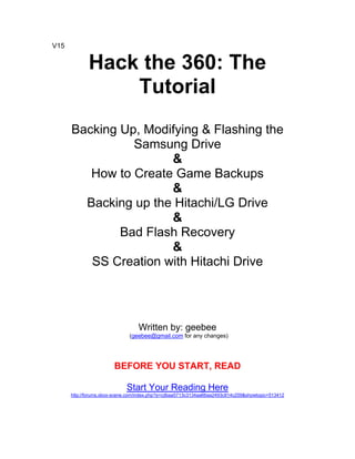 V15


             Hack the 360: The
                 Tutorial
      Backing Up, Modifying & Flashing the
                Samsung Drive
                      &
         How to Create Game Backups
                      &
        Backing up the Hitachi/LG Drive
                      &
              Bad Flash Recovery
                      &
         SS Creation with Hitachi Drive




                                  Written by: geebee
                              (geebee@gmail.com for any changes)




                        BEFORE YOU START, READ

                             Start Your Reading Here
      http://forums.xbox-scene.com/index.php?s=cdbaa5713c3134aa66aa2493c814c259&showtopic=513412
 