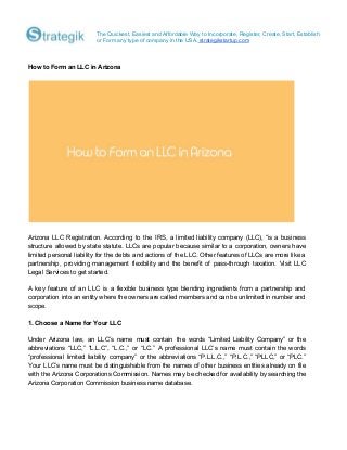 The Quickest, Easiest and Affordable Way to Incorporate, Register, Create, Start, Establish
or Form any type of company in the USA.​ strategikstartup.com
How to Form an LLC in Arizona
Arizona LLC Registration. According to the IRS, a limited liability company (LLC), “is a business
structure allowed by state statute. LLCs are popular because similar to a corporation, owners have
limited personal liability for the debts and actions of the LLC. Other features of LLCs are more like a
partnership, providing management flexibility and the benefit of pass-through taxation. Visit LLC
Legal Services to get started.
A key feature of an LLC is a flexible business type blending ingredients from a partnership and
corporation into an entity where the owners are called members and can be unlimited in number and
scope.
1. Choose a Name for Your LLC
Under Arizona law, an LLC’s name must contain the words “Limited Liability Company” or the
abbreviations “LLC,” “L.L.C”, “L.C.,” or “LC.” A professional LLC’s name must contain the words
“professional limited liability company” or the abbreviations “P.L.L.C.,” “P.L.C.,” “PLLC,” or “PLC.”
Your LLC’s name must be distinguishable from the names of other business entities already on file
with the Arizona Corporations Commission. Names may be checked for availability by searching the
Arizona Corporation Commission business name database.
 
