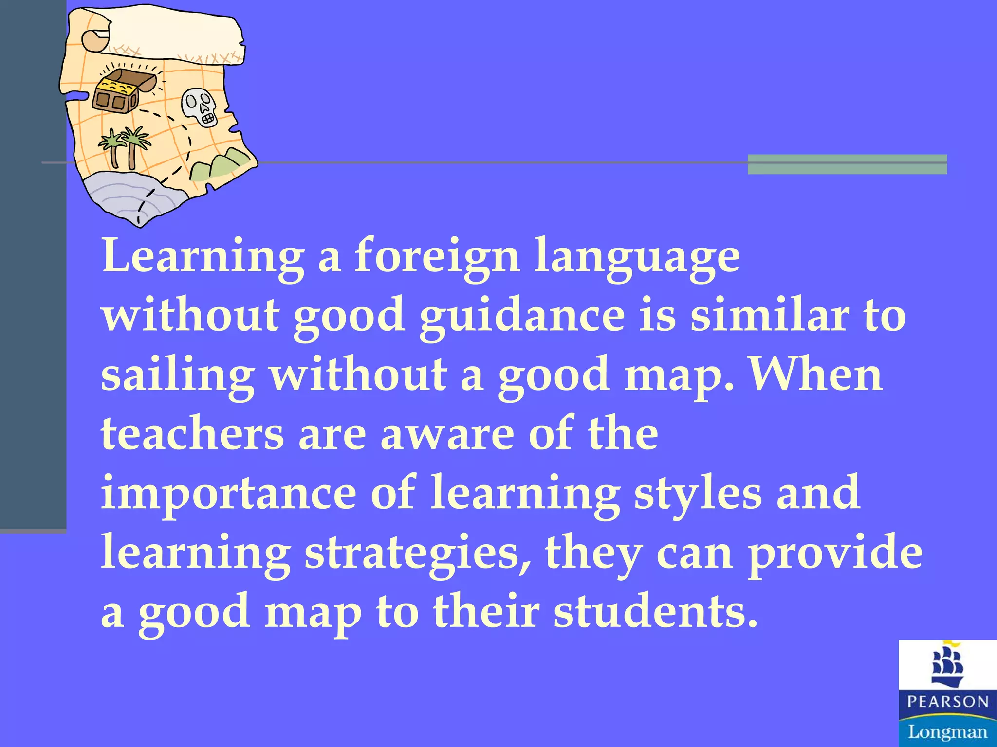 Learning a foreign language without good guidance is similar to sailing without a good map. When teachers are aware of the importance of learning styles and learning strategies, they can provide a good map to their students. 