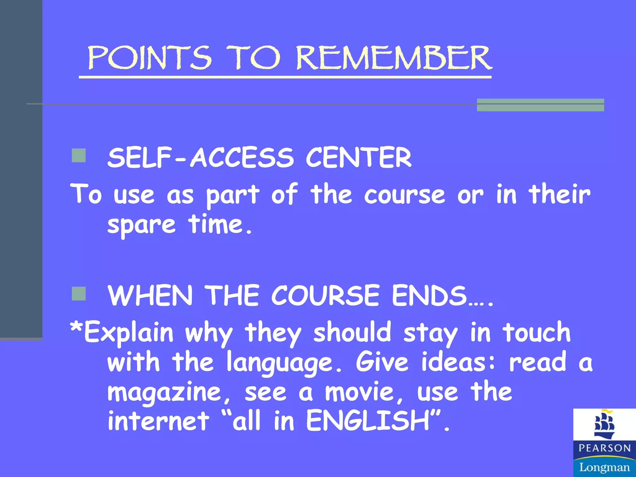 POINTS  TO  REMEMBER SELF-ACCESS CENTER To use as part of the course or in their spare time. WHEN THE COURSE ENDS…. *Explain why they should stay in touch with the language. Give ideas: read a magazine, see a movie, use the internet “all in ENGLISH”. 