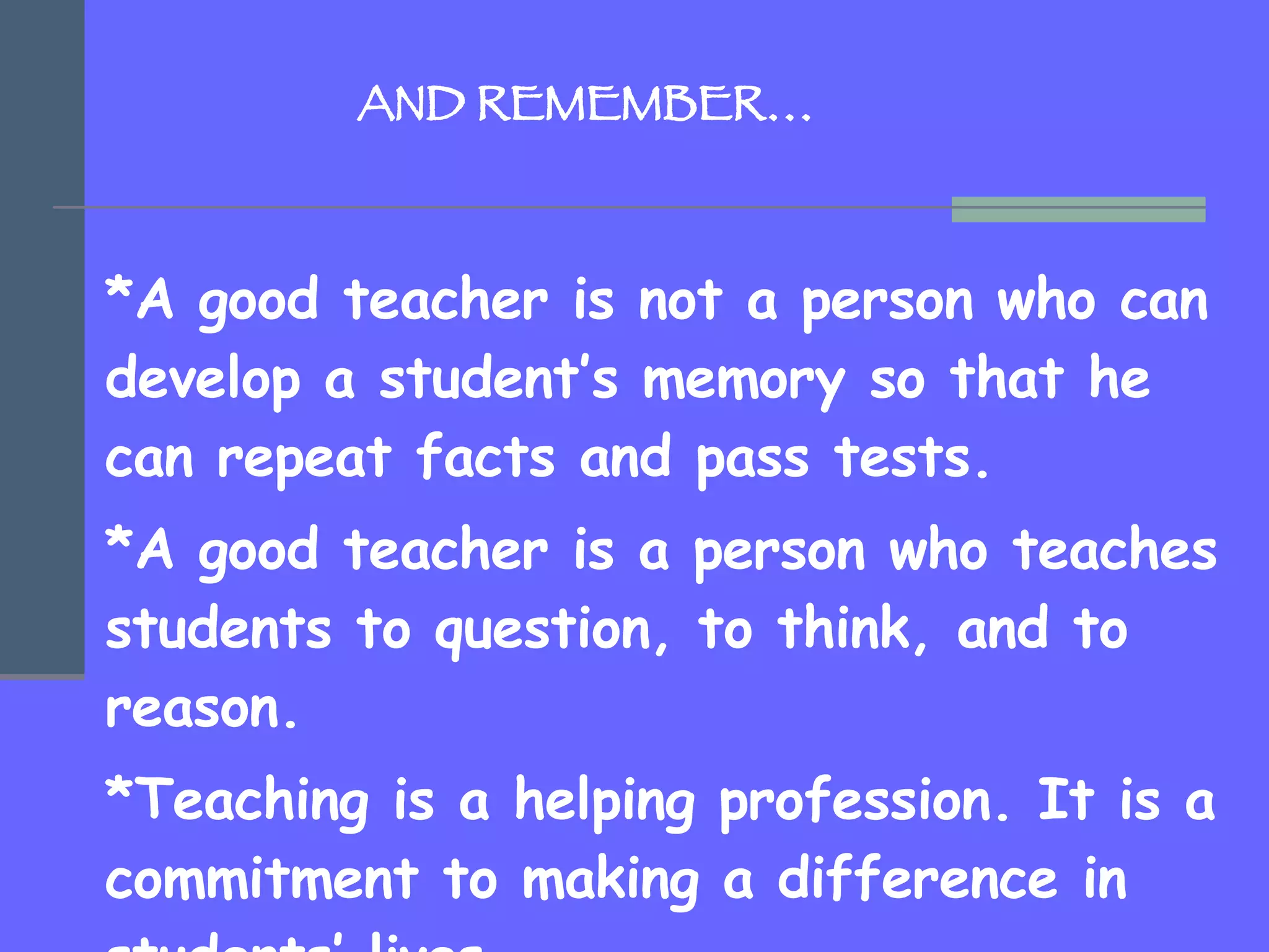   AND REMEMBER… *A good teacher is not a person who can develop a student’s memory so that he can repeat facts and pass tests.  *A good teacher is a person who teaches students to question, to think, and to reason.  *Teaching is a helping profession. It is a commitment to making a difference in students’ lives.   * Teaching is primarily a matter of love. 