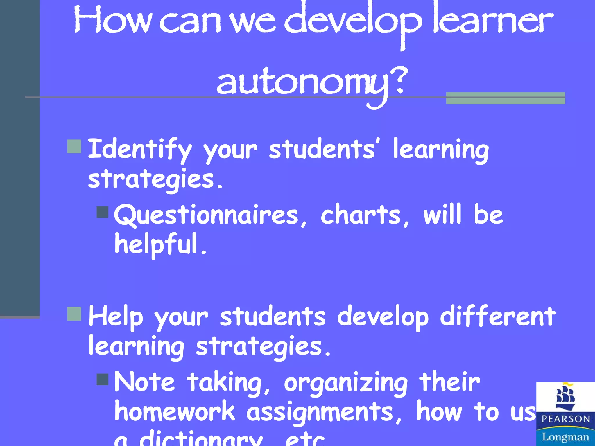 How can we develop learner autonomy? Identify your students’ learning strategies. Questionnaires, charts, will be helpful. Help your students develop different learning strategies. Note taking, organizing their homework assignments, how to use a dictionary, etc. 