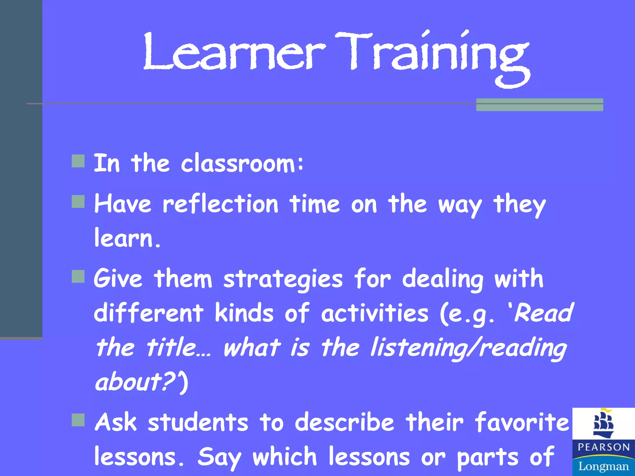 Learner Training In the classroom: Have reflection time on the way they learn. Give them strategies for dealing with different kinds of activities (e.g. ‘ Read the title… what is the listening/reading about?’ ) Ask students to describe their favorite lessons. Say which lessons or parts of lessons they found the easiest or most difficult and why. 