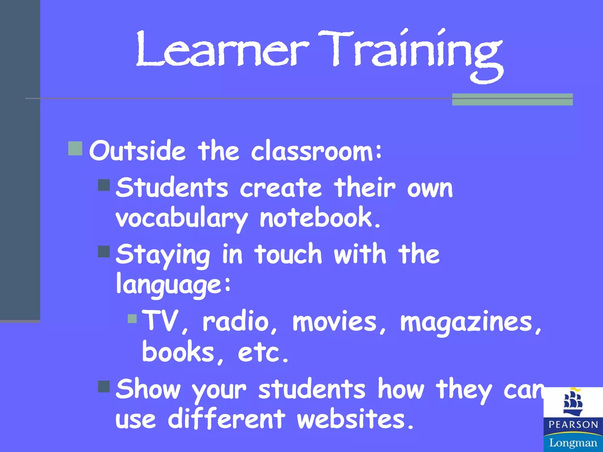 Learner Training Outside the classroom: Students create their own vocabulary notebook. Staying in touch with the language: TV, radio, movies, magazines, books, etc. Show your students how they can use different websites. 