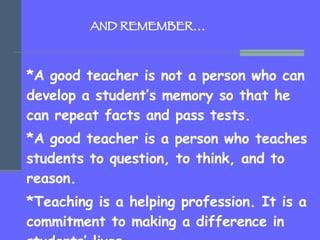   AND REMEMBER… *A good teacher is not a person who can develop a student’s memory so that he can repeat facts and pass te...