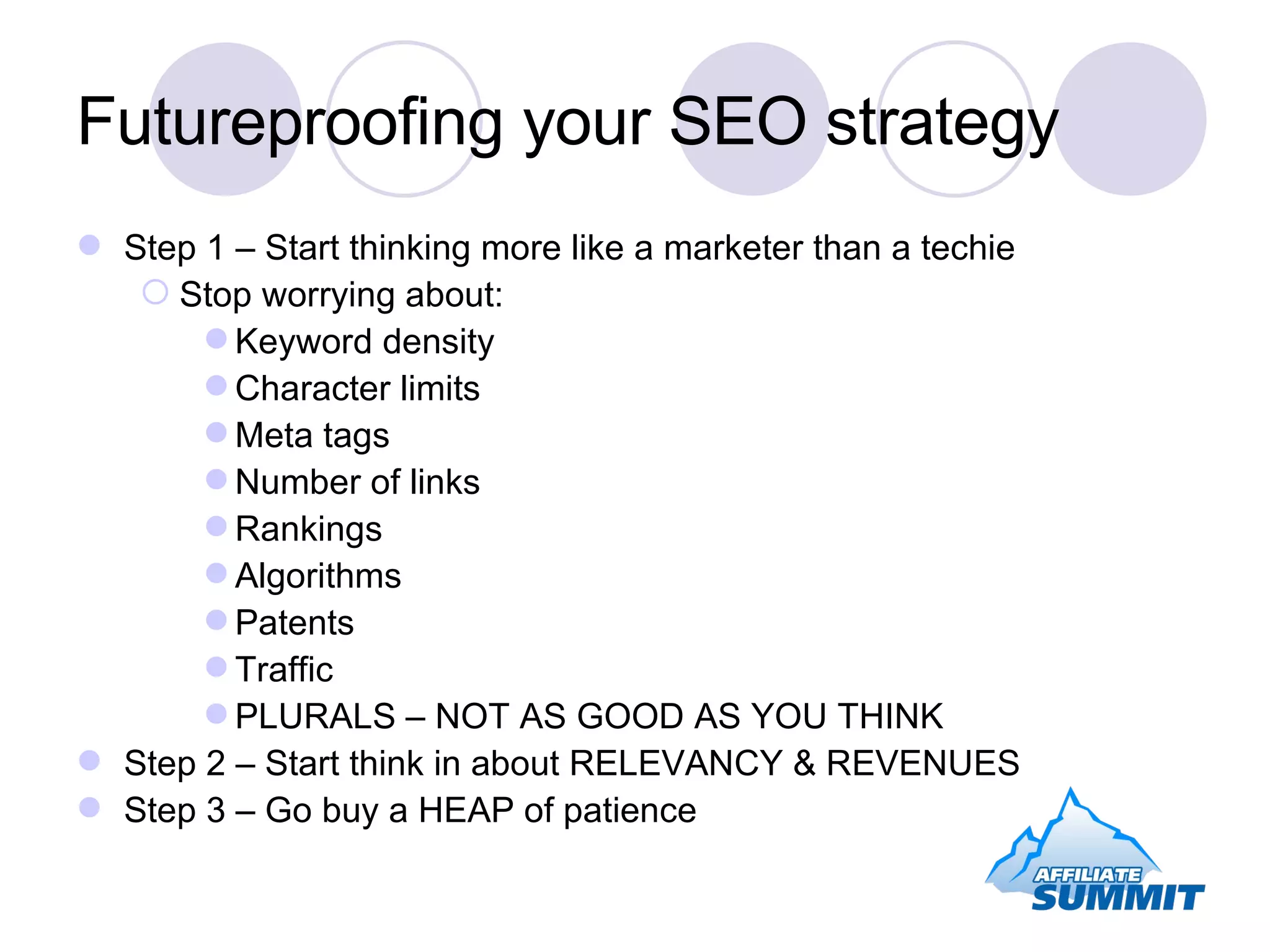 Futureproofing your SEO strategy Step 1 – Start thinking more like a marketer than a techie Stop worrying about: Keyword density Character limits Meta tags Number of links Rankings Algorithms Patents Traffic PLURALS – NOT AS GOOD AS YOU THINK Step 2 – Start think in about RELEVANCY & REVENUES Step 3 – Go buy a HEAP of patience 