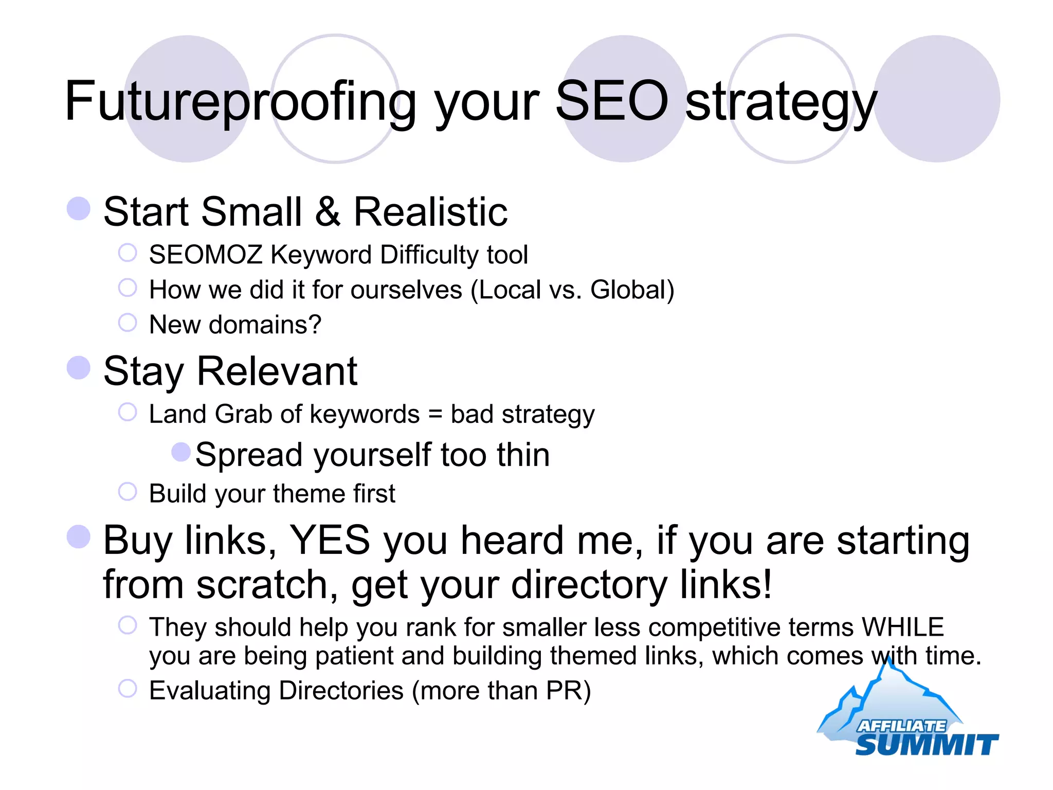 Futureproofing your SEO strategy Start Small & Realistic SEOMOZ Keyword Difficulty tool How we did it for ourselves (Local vs. Global) New domains? Stay Relevant Land Grab of keywords = bad strategy Spread yourself too thin Build your theme first Buy links, YES you heard me, if you are starting from scratch, get your directory links! They should help you rank for smaller less competitive terms WHILE you are being patient and building themed links, which comes with time. Evaluating Directories (more than PR) 