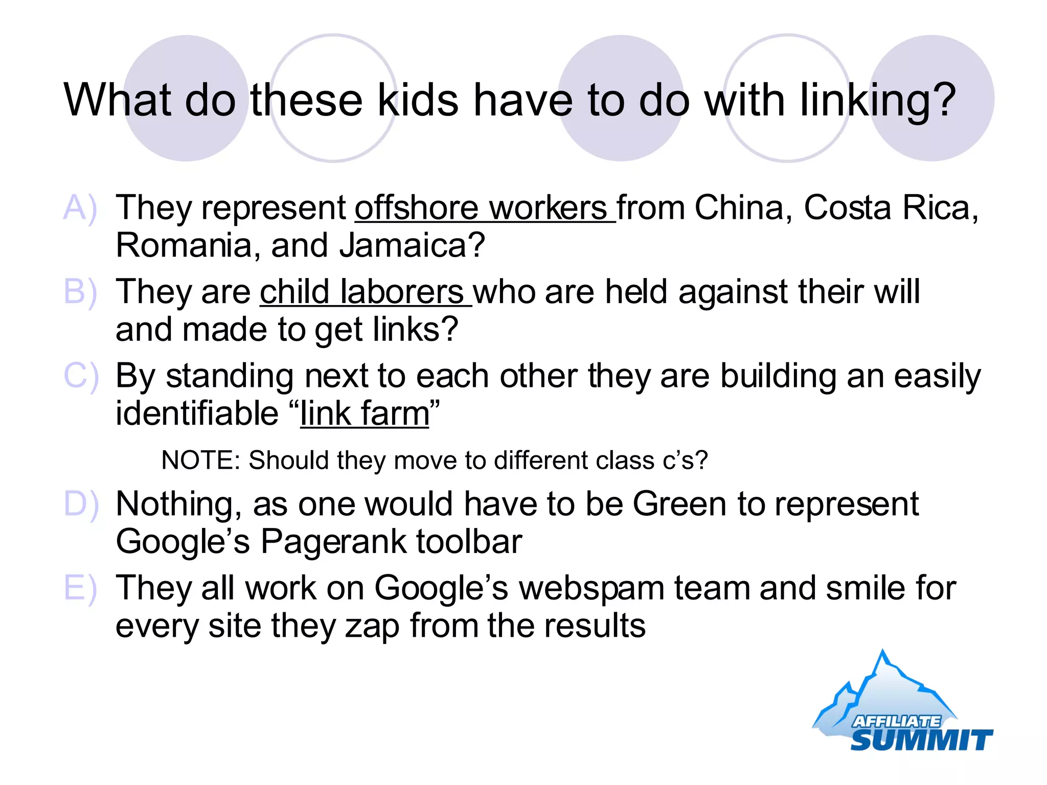 What do these kids have to do with linking? They represent  offshore workers  from China, Costa Rica, Romania, and Jamaica? They are  child laborers  who are held against their will and made to get links? By standing next to each other they are building an easily identifiable “ link farm ” NOTE: Should they move to different class c’s? Nothing, as one would have to be Green to represent Google’s Pagerank toolbar They all work on Google’s webspam team and smile for every site they zap from the results 
