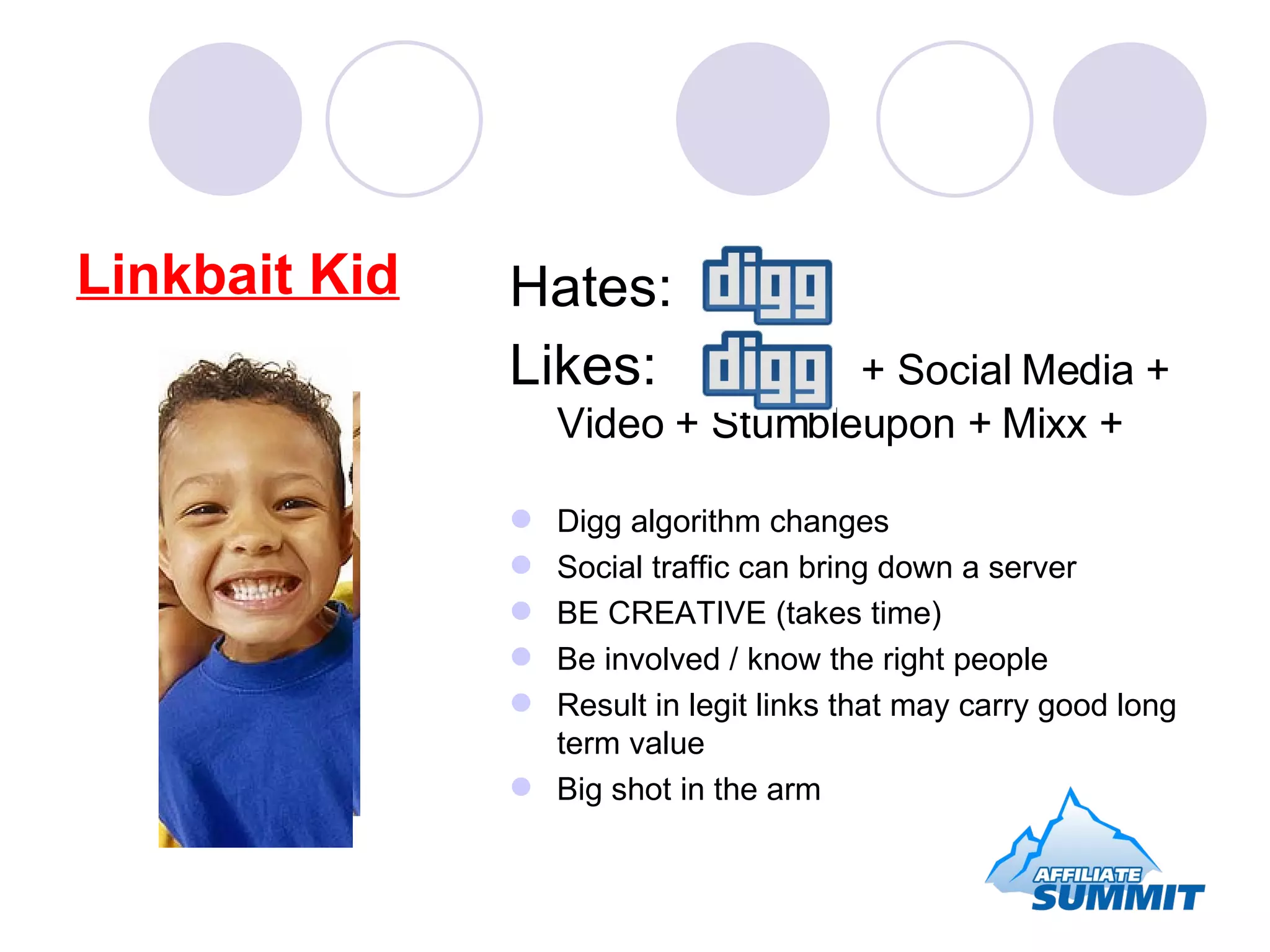 Linkbait Kid Hates: Likes:  + Social Media + Video + Stumbleupon + Mixx + Digg algorithm changes Social traffic can bring down a server BE CREATIVE (takes time) Be involved / know the right people Result in legit links that may carry good long term value Big shot in the arm 