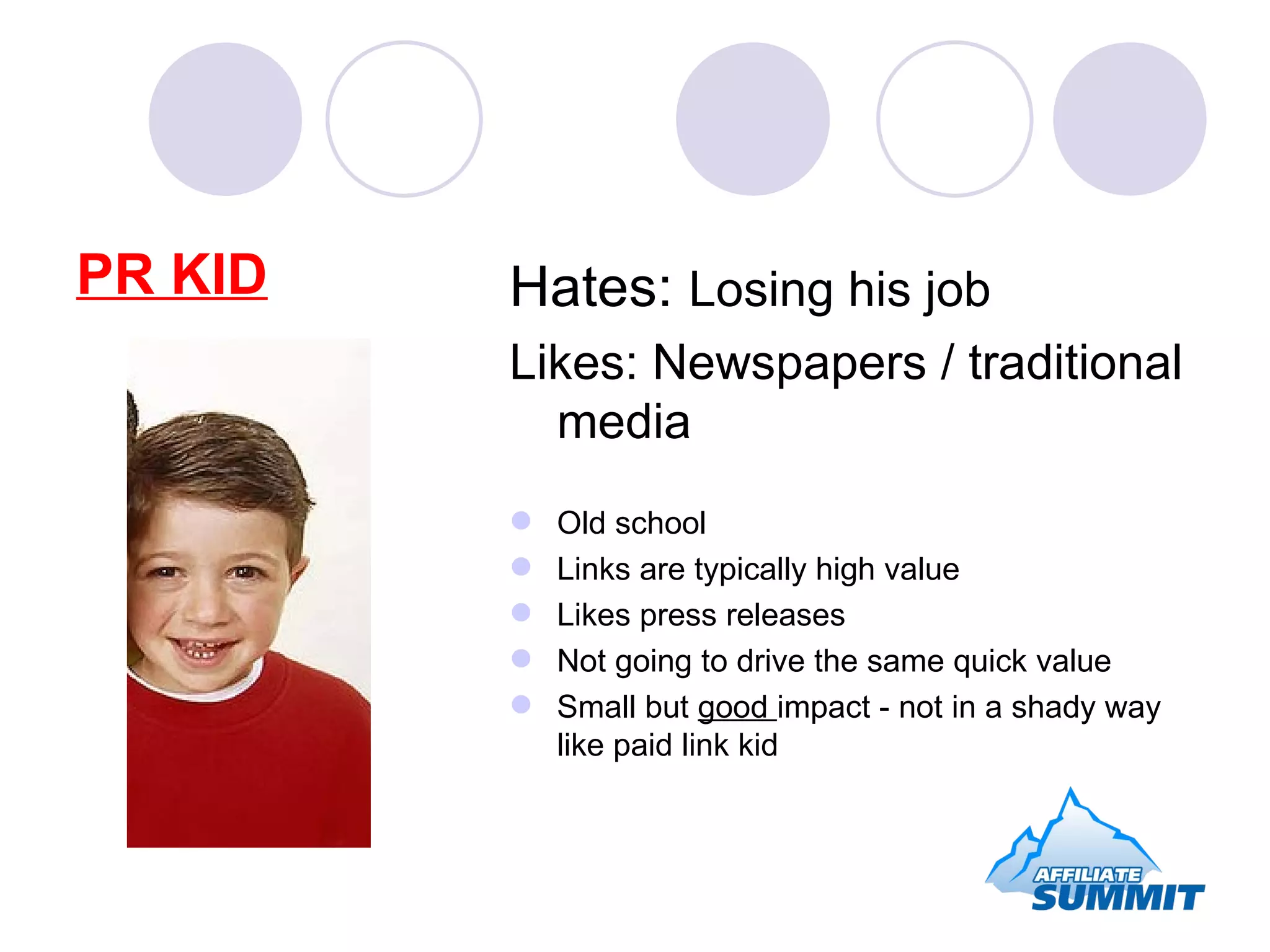 PR KID Hates:  Losing his job Likes: Newspapers / traditional media Old school Links are typically high value Likes press releases Not going to drive the same quick value Small but  good  impact - not in a shady way like paid link kid 