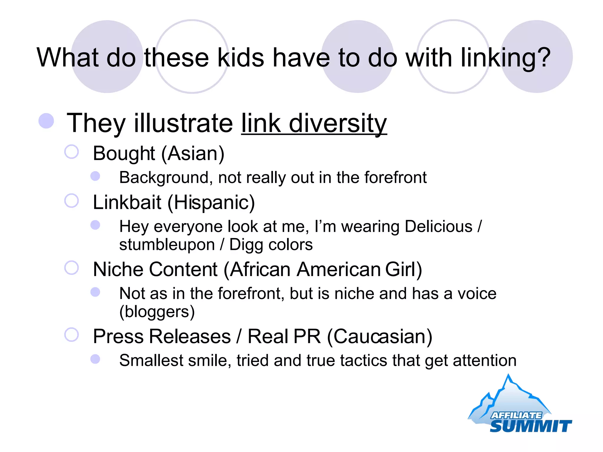 What do these kids have to do with linking? They illustrate  link diversity Bought (Asian) Background, not really out in the forefront Linkbait (Hispanic) Hey everyone look at me, I’m wearing Delicious / stumbleupon / Digg colors Niche Content (African American Girl) Not as in the forefront, but is niche and has a voice (bloggers) Press Releases / Real PR (Caucasian) Smallest smile, tried and true tactics that get attention 
