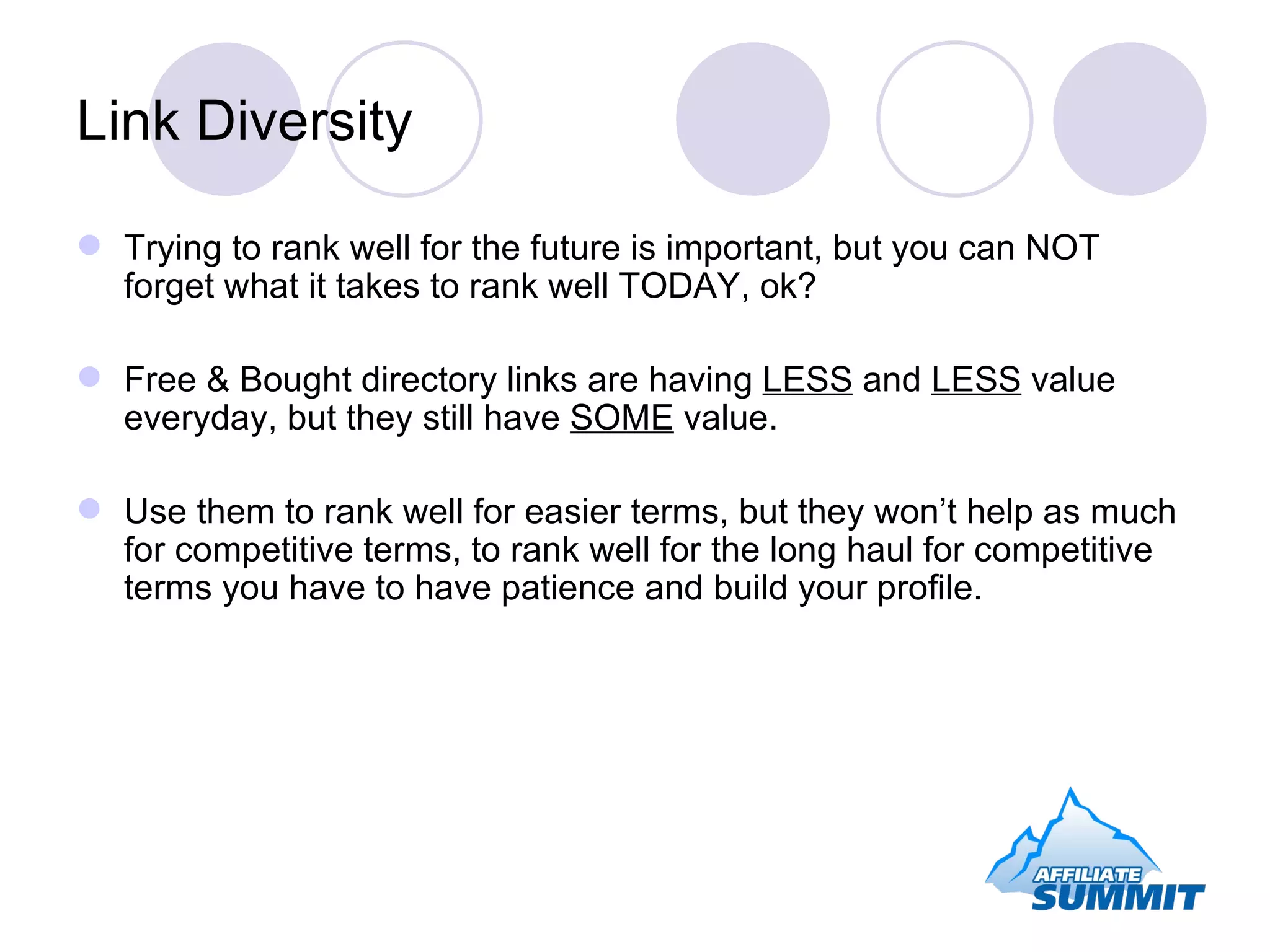 Link Diversity Trying to rank well for the future is important, but you can NOT forget what it takes to rank well TODAY, ok? Free & Bought directory links are having  LESS  and  LESS  value everyday, but they still have  SOME  value. Use them to rank well for easier terms, but they won’t help as much for competitive terms, to rank well for the long haul for competitive terms you have to have patience and build your profile. 