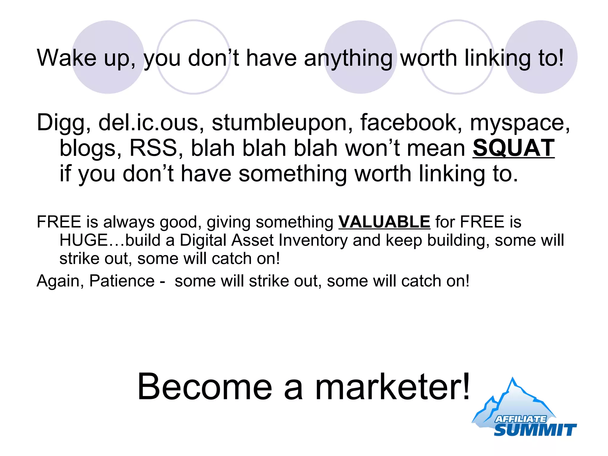 Wake up, you don’t have anything worth linking to! Digg, del.ic.ous, stumbleupon, facebook, myspace, blogs, RSS, blah blah blah won’t mean  SQUAT  if you don’t have something worth linking to. FREE is always good, giving something  VALUABLE  for FREE is HUGE…build a Digital Asset Inventory and keep building, some will strike out, some will catch on! Again, Patience -  some will strike out, some will catch on! Become a marketer! 