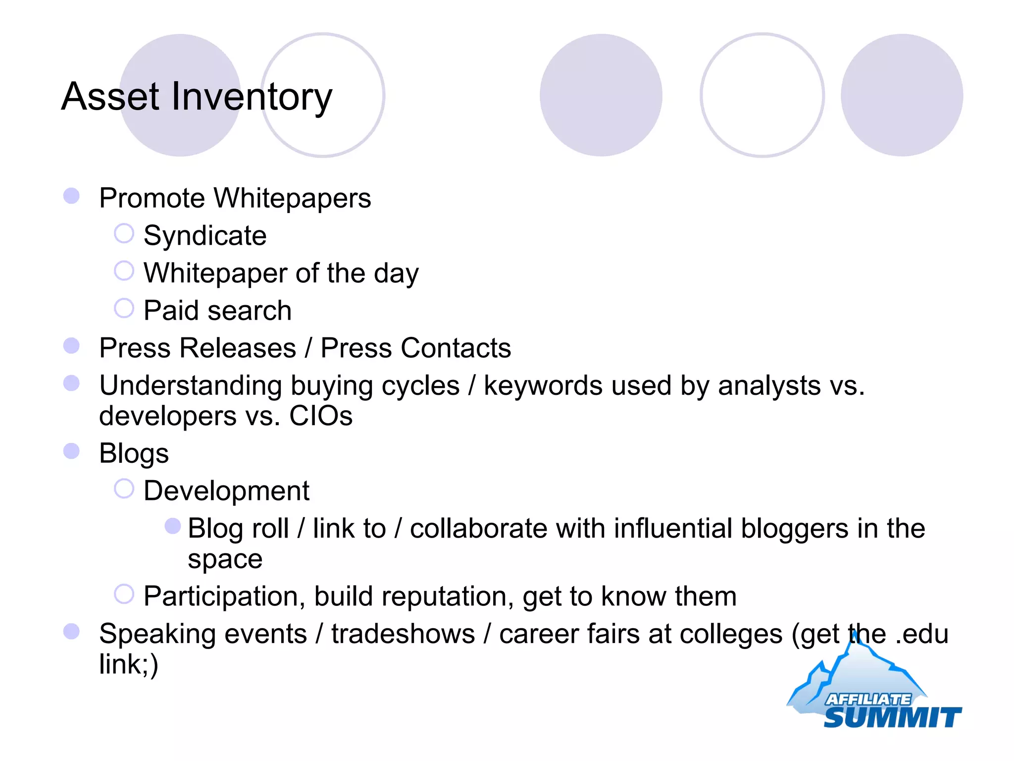 Asset Inventory Promote Whitepapers Syndicate Whitepaper of the day Paid search Press Releases / Press Contacts Understanding buying cycles / keywords used by analysts vs. developers vs. CIOs Blogs Development Blog roll / link to / collaborate with influential bloggers in the space Participation, build reputation, get to know them Speaking events / tradeshows / career fairs at colleges (get the .edu link;) 