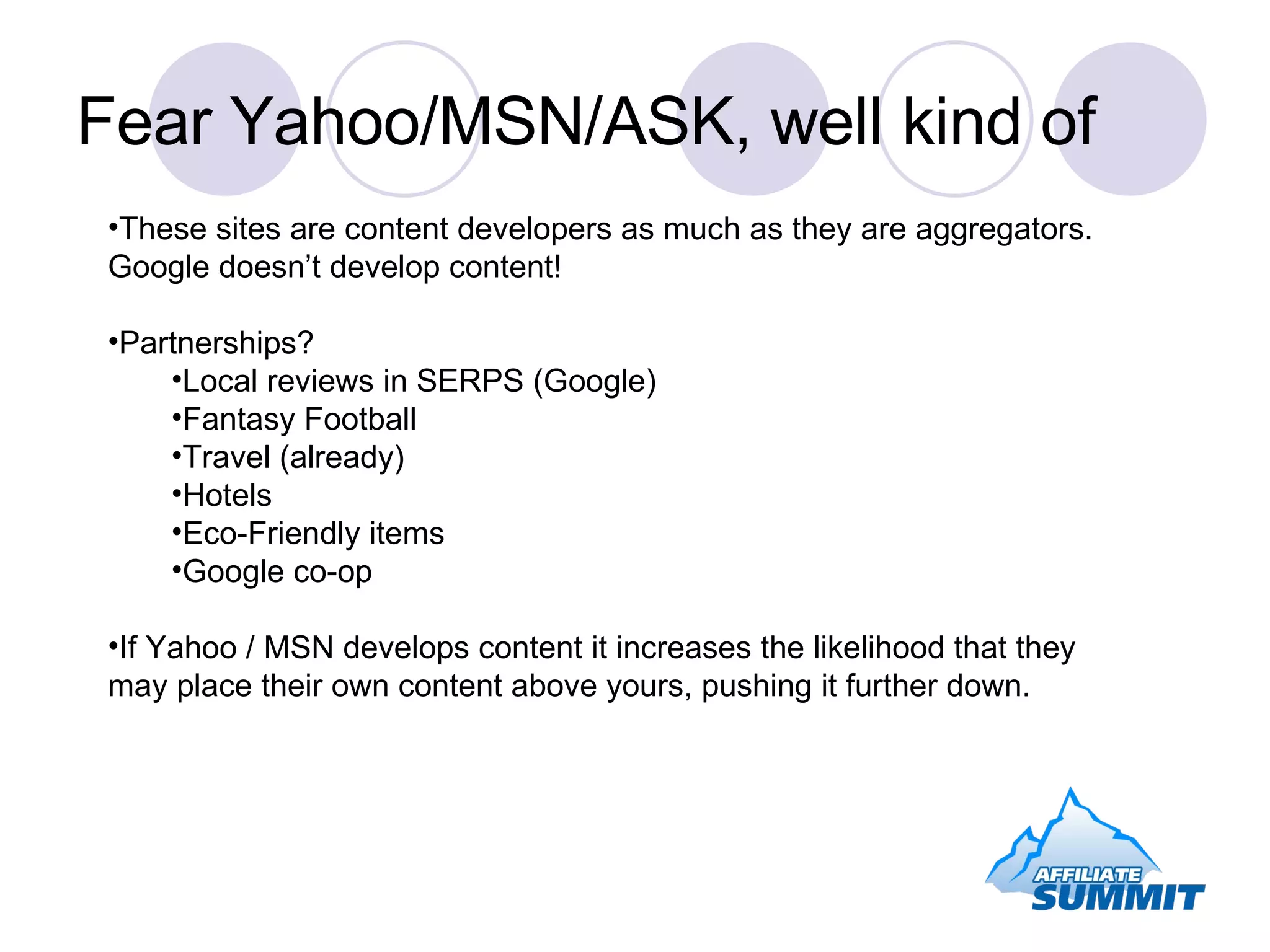 Fear Yahoo/MSN/ASK, well kind of These sites are content developers as much as they are aggregators.  Google doesn’t develop content! Partnerships? Local reviews in SERPS (Google) Fantasy Football Travel (already) Hotels Eco-Friendly items Google co-op If Yahoo / MSN develops content it increases the likelihood that they may place their own content above yours, pushing it further down. 