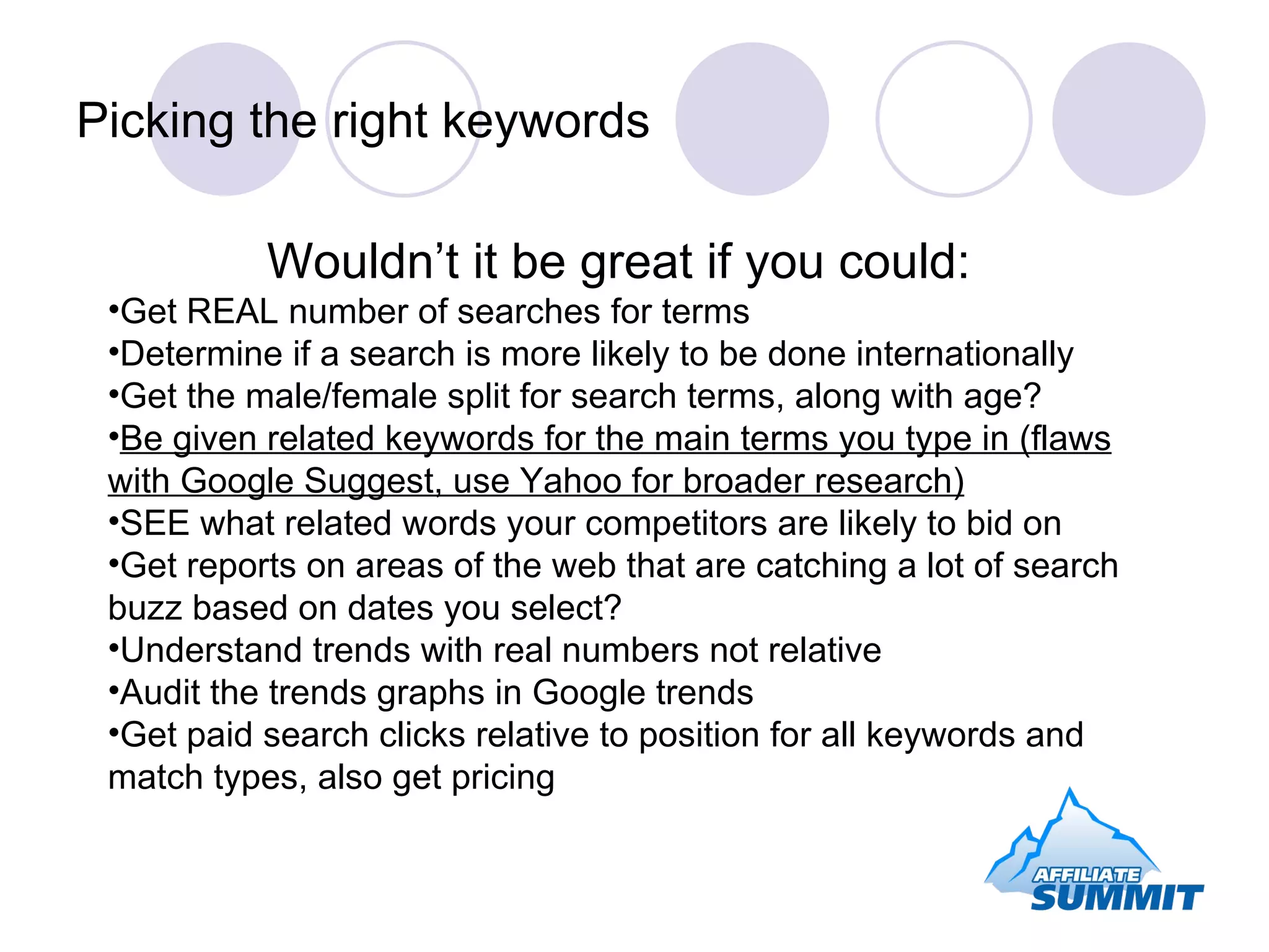 Picking the right keywords Wouldn’t it be great if you could: Get REAL number of searches for terms Determine if a search is more likely to be done internationally Get the male/female split for search terms, along with age? Be given related keywords for the main terms you type in (flaws with Google Suggest, use Yahoo for broader research) SEE what related words your competitors are likely to bid on Get reports on areas of the web that are catching a lot of search buzz based on dates you select? Understand trends with real numbers not relative Audit the trends graphs in Google trends Get paid search clicks relative to position for all keywords and match types, also get pricing 