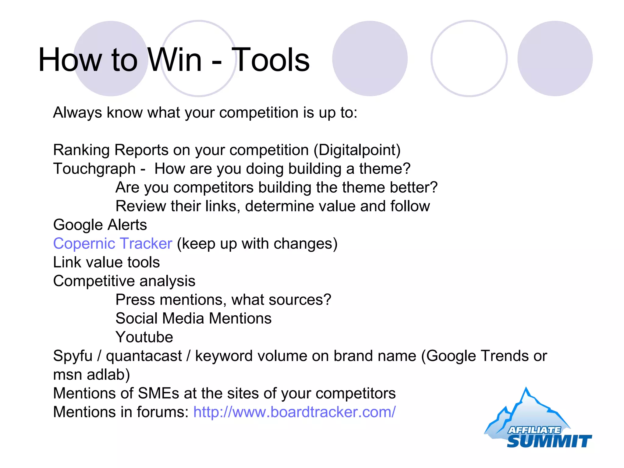 How to Win - Tools Always know what your competition is up to: Ranking Reports on your competition (Digitalpoint) Touchgraph -  How are you doing building a theme? Are you competitors building the theme better? Review their links, determine value and follow Google Alerts Copernic Tracker  (keep up with changes) Link value tools Competitive analysis Press mentions, what sources? Social Media Mentions Youtube Spyfu / quantacast / keyword volume on brand name (Google Trends or msn adlab) Mentions of SMEs at the sites of your competitors Mentions in forums:  http://www.boardtracker.com/ 