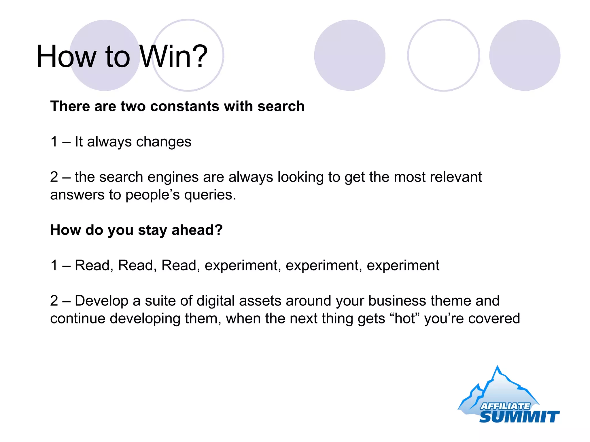 How to Win? There are two constants with search 1 – It always changes 2 – the search engines are always looking to get the most relevant answers to people’s queries. How do you stay ahead? 1 – Read, Read, Read, experiment, experiment, experiment 2 – Develop a suite of digital assets around your business theme and continue developing them, when the next thing gets “hot” you’re covered 