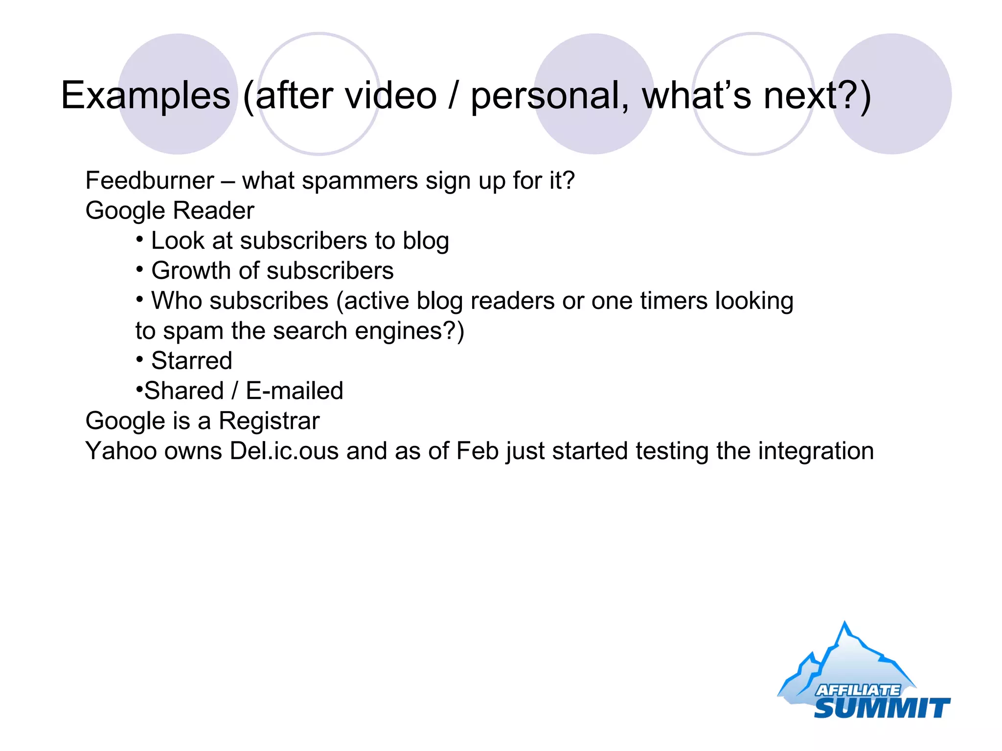 Examples (after video / personal, what’s next?) Feedburner – what spammers sign up for it? Google Reader Look at subscribers to blog Growth of subscribers Who subscribes (active blog readers or one timers looking  to spam the search engines?) Starred Shared / E-mailed Google is a Registrar Yahoo owns Del.ic.ous and as of Feb just started testing the integration 