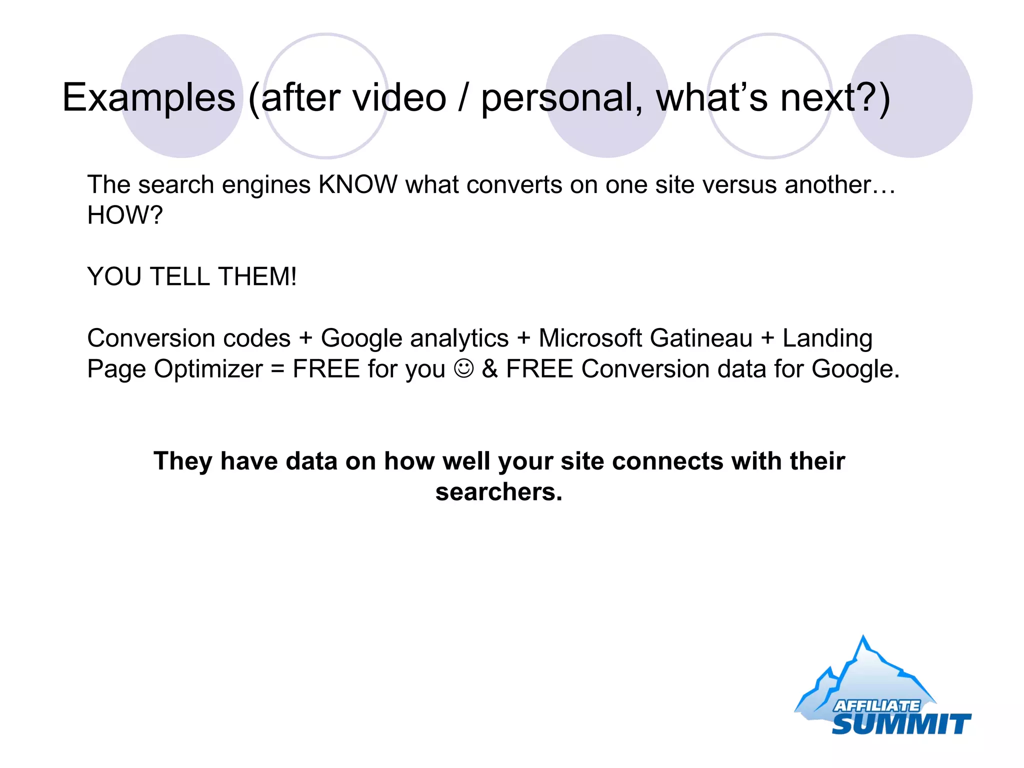 Examples (after video / personal, what’s next?) The search engines KNOW what converts on one site versus another…HOW? YOU TELL THEM! Conversion codes + Google analytics + Microsoft Gatineau + Landing Page Optimizer = FREE for you    & FREE Conversion data for Google. They have data on how well your site connects with their searchers. 