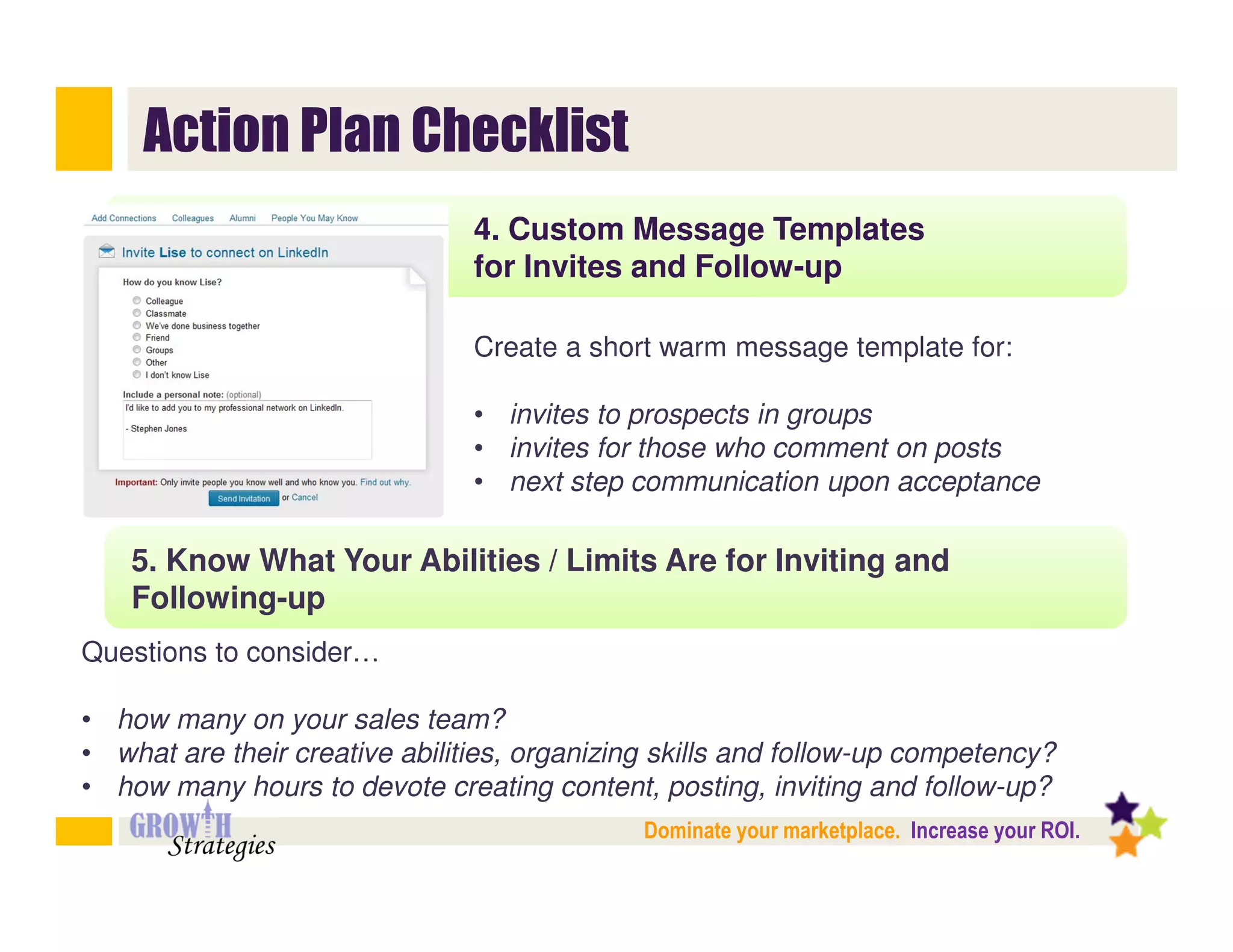 Action Plan Checklist
                                4. Custom Message Templates
                                for Invites and Follow-up

                                Create a short warm message template for:

                                • invites to prospects in groups
                                • invites for those who comment on posts
                                • next step communication upon acceptance

    5. Know What Your Abilities / Limits Are for Inviting and
    Following-up
Questions to consider…

• how many on your sales team?
• what are their creative abilities, organizing skills and follow-up competency?
• how many hours to devote creating content, posting, inviting and follow-up?
                                              Dominate your marketplace. Increase your ROI.
 