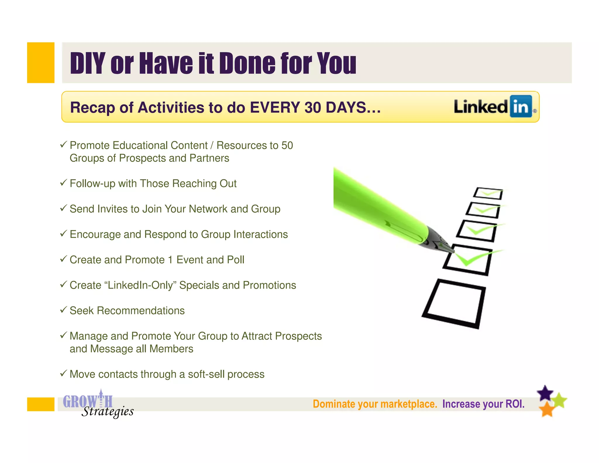 DIY or Have it Done for You
Recap of Activities to do EVERY 30 DAYS…

Promote Educational Content / Resources to 50
Groups of Prospects and Partners

Follow-up with Those Reaching Out

Send Invites to Join Your Network and Group

Encourage and Respond to Group Interactions

Create and Promote 1 Event and Poll

Create “LinkedIn-Only” Specials and Promotions

Seek Recommendations

Manage and Promote Your Group to Attract Prospects
and Message all Members

Move contacts through a soft-sell process

                                                 Dominate your marketplace. Increase your ROI.
 