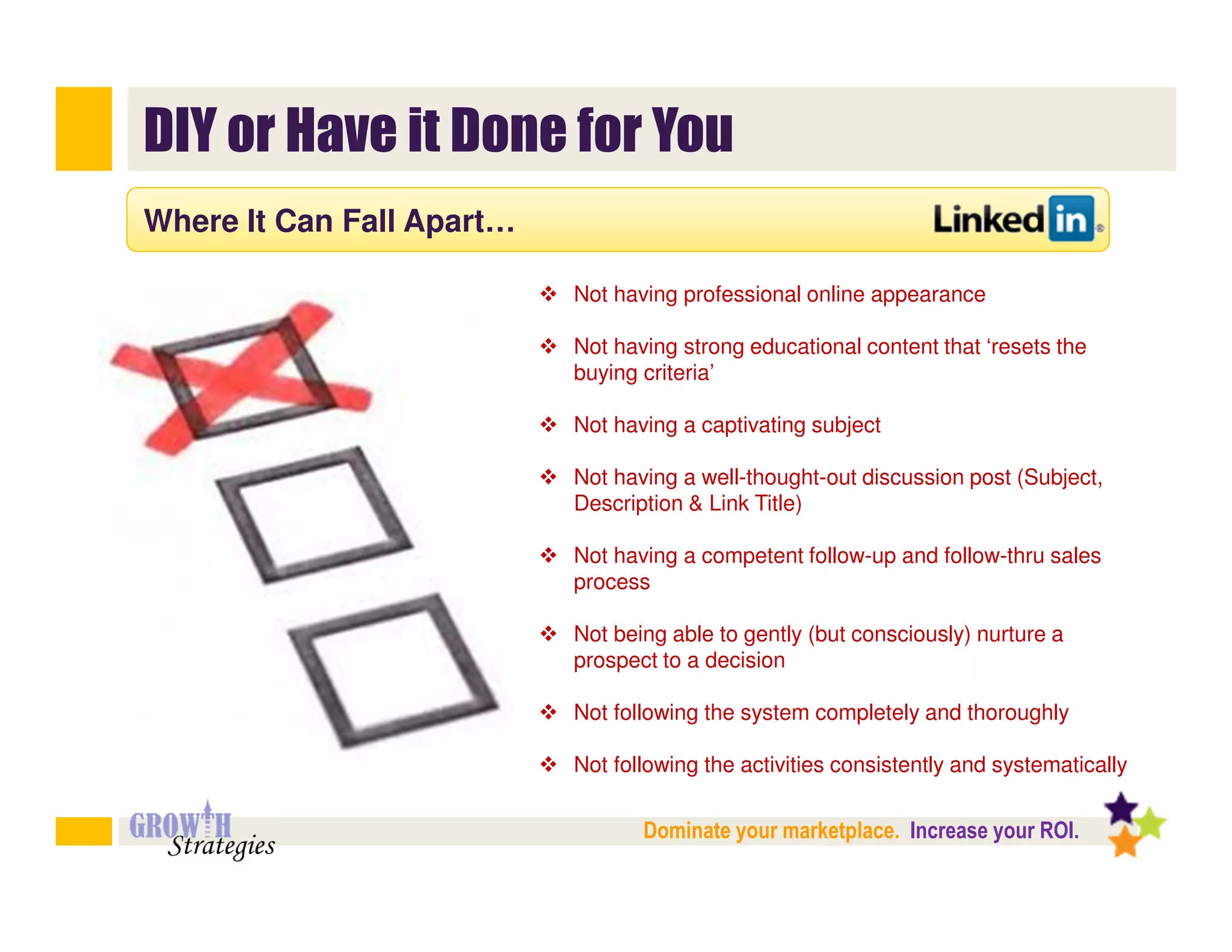 DIY or Have it Done for You
Where It Can Fall Apart…

                           Not having professional online appearance

                           Not having strong educational content that ‘resets the
                           buying criteria’

                           Not having a captivating subject

                           Not having a well-thought-out discussion post (Subject,
                           Description & Link Title)

                           Not having a competent follow-up and follow-thru sales
                           process

                           Not being able to gently (but consciously) nurture a
                           prospect to a decision

                           Not following the system completely and thoroughly

                           Not following the activities consistently and systematically


                                  Dominate your marketplace. Increase your ROI.
 