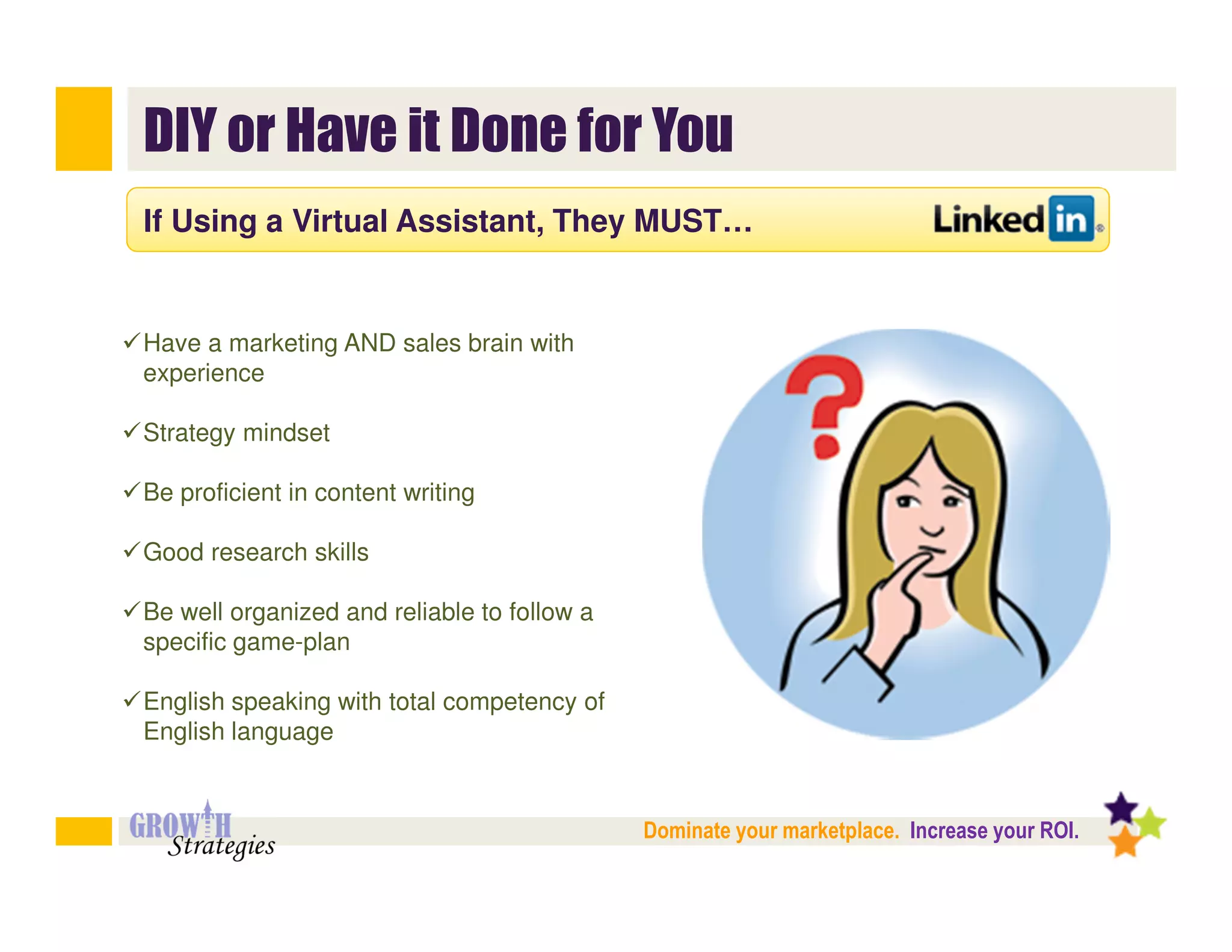 DIY or Have it Done for You
If Using a Virtual Assistant, They MUST…


Have a marketing AND sales brain with
experience

Strategy mindset

Be proficient in content writing

Good research skills

Be well organized and reliable to follow a
specific game-plan

English speaking with total competency of
English language


                                             Dominate your marketplace. Increase your ROI.
 