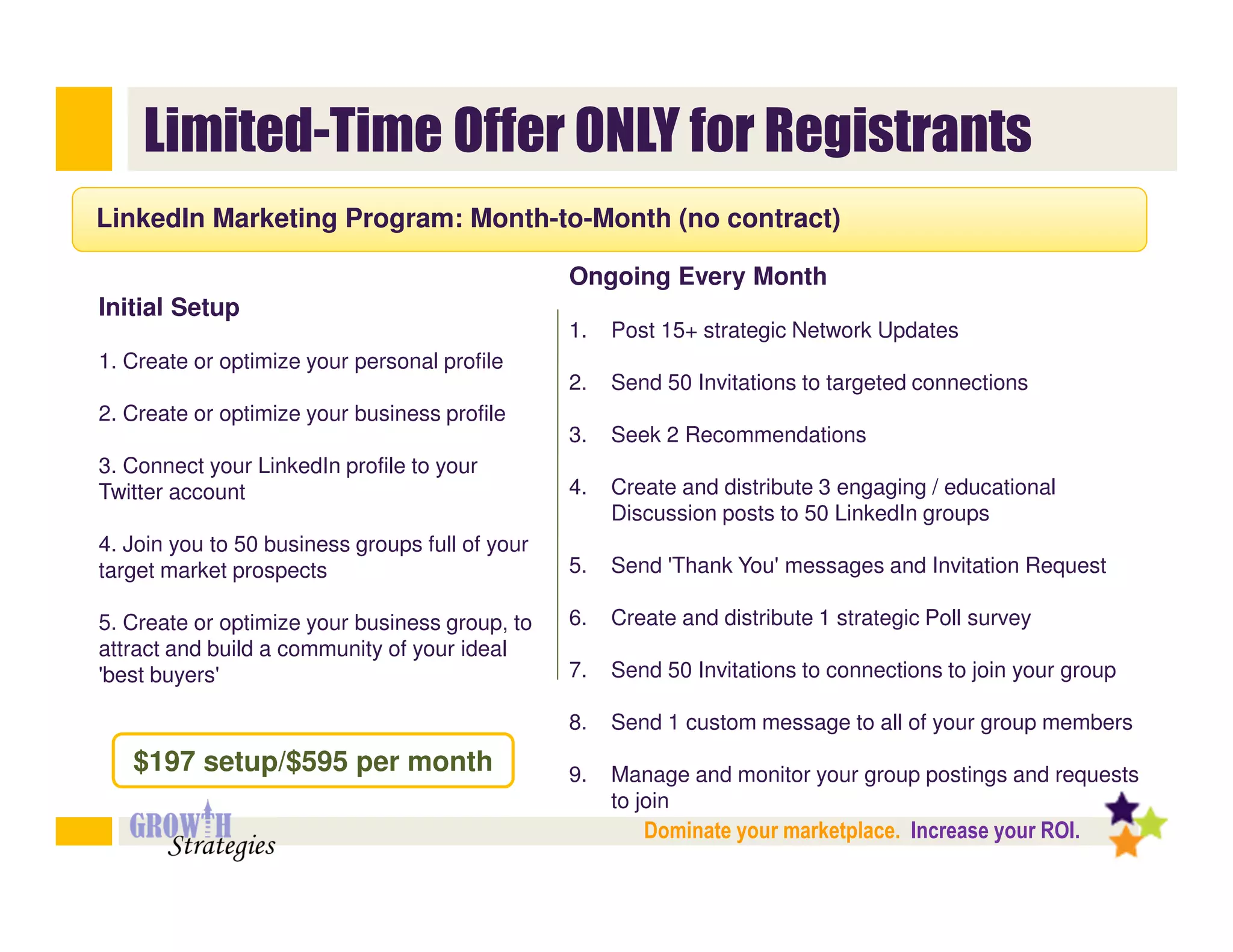 Limited-Time Offer ONLY for Registrants
LinkedIn Marketing Program: Month-to-Month (no contract)

                                                 Ongoing Every Month
Initial Setup
                                                 1.   Post 15+ strategic Network Updates
1. Create or optimize your personal profile
                                                 2.   Send 50 Invitations to targeted connections
2. Create or optimize your business profile
                                                 3.   Seek 2 Recommendations
3. Connect your LinkedIn profile to your
Twitter account                                  4.   Create and distribute 3 engaging / educational
                                                      Discussion posts to 50 LinkedIn groups
4. Join you to 50 business groups full of your
target market prospects                          5.   Send 'Thank You' messages and Invitation Request

5. Create or optimize your business group, to    6.   Create and distribute 1 strategic Poll survey
attract and build a community of your ideal
'best buyers'                                    7.   Send 50 Invitations to connections to join your group

                                                 8.   Send 1 custom message to all of your group members
   $197 setup/$595 per month                     9.   Manage and monitor your group postings and requests
                                                      to join
                                                         Dominate your marketplace. Increase your ROI.
 