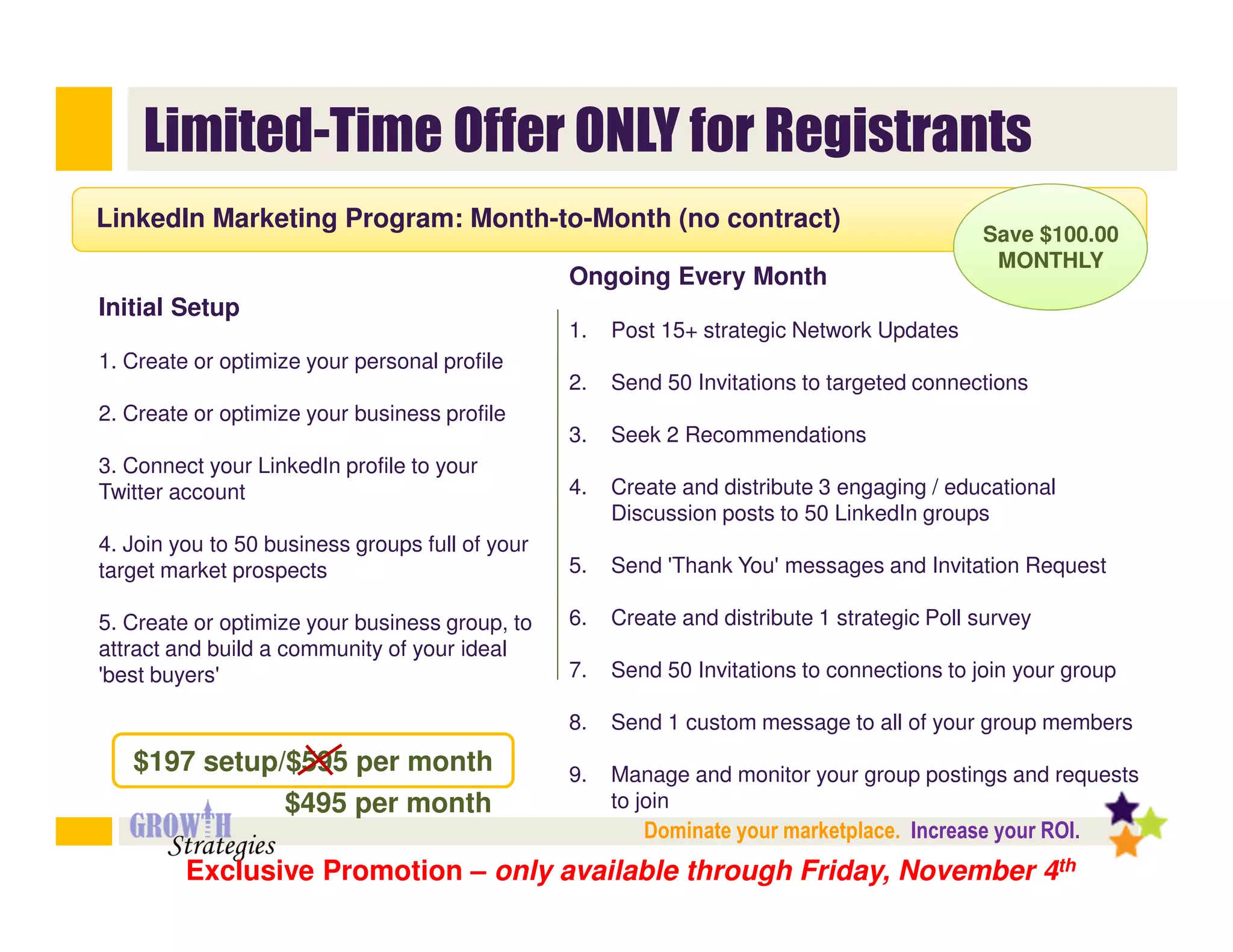 Limited-Time Offer ONLY for Registrants
LinkedIn Marketing Program: Month-to-Month (no contract)
                                                                                             Save $100.00
                                                                                              MONTHLY
                                                 Ongoing Every Month
Initial Setup
                                                 1.   Post 15+ strategic Network Updates
1. Create or optimize your personal profile
                                                 2.   Send 50 Invitations to targeted connections
2. Create or optimize your business profile
                                                 3.   Seek 2 Recommendations
3. Connect your LinkedIn profile to your
Twitter account                                  4.   Create and distribute 3 engaging / educational
                                                      Discussion posts to 50 LinkedIn groups
4. Join you to 50 business groups full of your
target market prospects                          5.   Send 'Thank You' messages and Invitation Request

5. Create or optimize your business group, to    6.   Create and distribute 1 strategic Poll survey
attract and build a community of your ideal
'best buyers'                                    7.   Send 50 Invitations to connections to join your group

                                                 8.   Send 1 custom message to all of your group members
   $197 setup/$595 per month                     9.   Manage and monitor your group postings and requests
              $495 per month                          to join
                                                         Dominate your marketplace. Increase your ROI.
         Exclusive Promotion – only available through Friday, November 4th
 