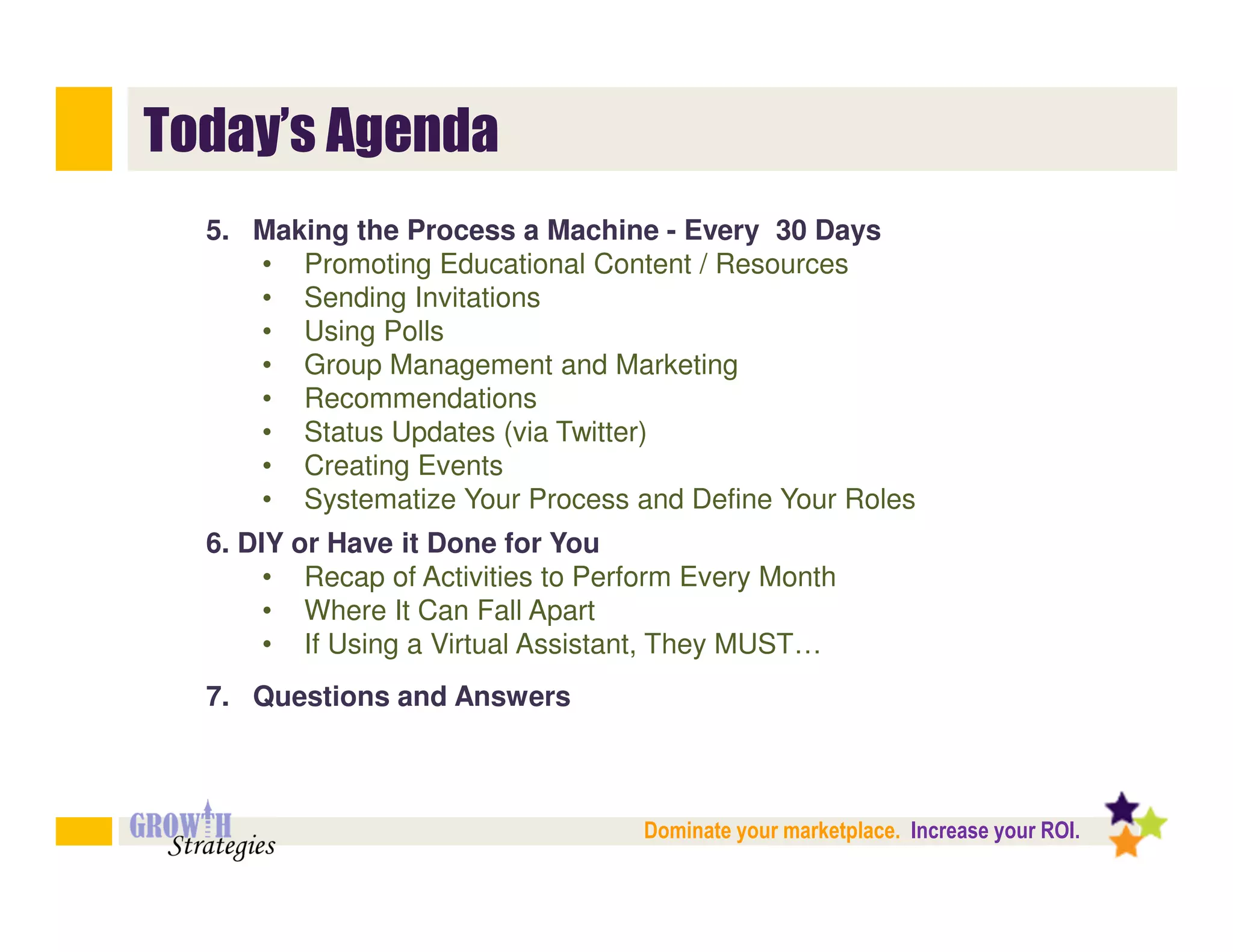 Today’s Agenda
  5. Making the Process a Machine - Every 30 Days
     • Promoting Educational Content / Resources
     • Sending Invitations
     • Using Polls
     • Group Management and Marketing
     • Recommendations
     • Status Updates (via Twitter)
     • Creating Events
     • Systematize Your Process and Define Your Roles
  6. DIY or Have it Done for You
       • Recap of Activities to Perform Every Month
       • Where It Can Fall Apart
       • If Using a Virtual Assistant, They MUST…
  7. Questions and Answers



                                    Dominate your marketplace. Increase your ROI.
 