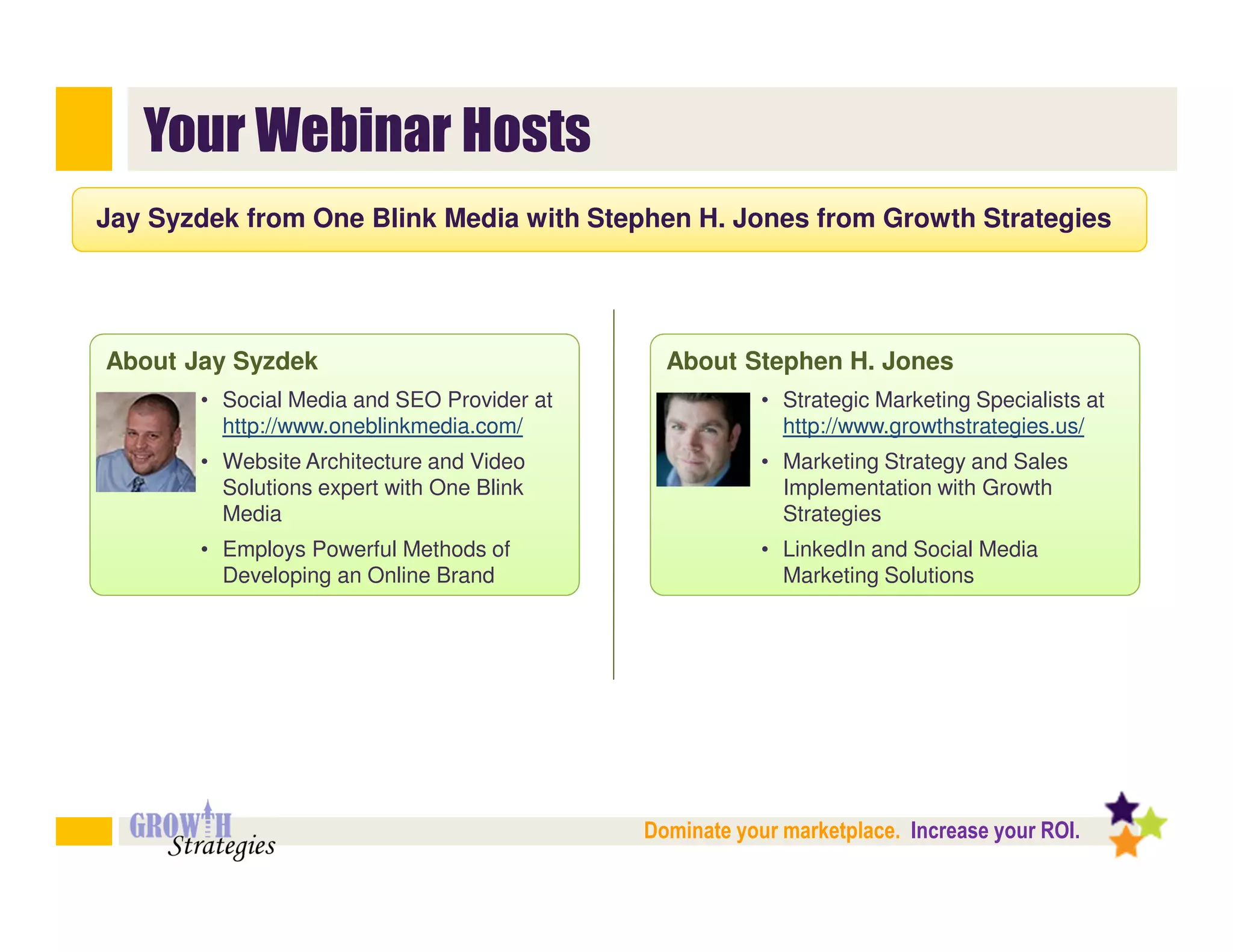 Your Webinar Hosts
Jay Syzdek from One Blink Media with Stephen H. Jones from Growth Strategies




About Jay Syzdek                              About Stephen H. Jones
       • Social Media and SEO Provider at               • Strategic Marketing Specialists at
         http://www.oneblinkmedia.com/                    http://www.growthstrategies.us/
       • Website Architecture and Video                 • Marketing Strategy and Sales
         Solutions expert with One Blink                  Implementation with Growth
         Media                                            Strategies
       • Employs Powerful Methods of                    • LinkedIn and Social Media
         Developing an Online Brand                       Marketing Solutions




                                            Dominate your marketplace. Increase your ROI.
 