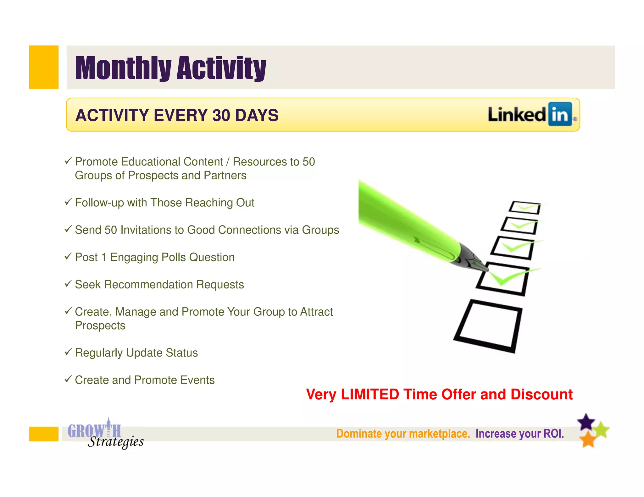 Monthly Activity
ACTIVITY EVERY 30 DAYS

Promote Educational Content / Resources to 50
Groups of Prospects and Partners

Follow-up with Those Reaching Out

Send 50 Invitations to Good Connections via Groups

Post 1 Engaging Polls Question

Seek Recommendation Requests

Create, Manage and Promote Your Group to Attract
Prospects

Regularly Update Status

Create and Promote Events
                                           Very LIMITED Time Offer and Discount

                                                   Dominate your marketplace. Increase your ROI.
 