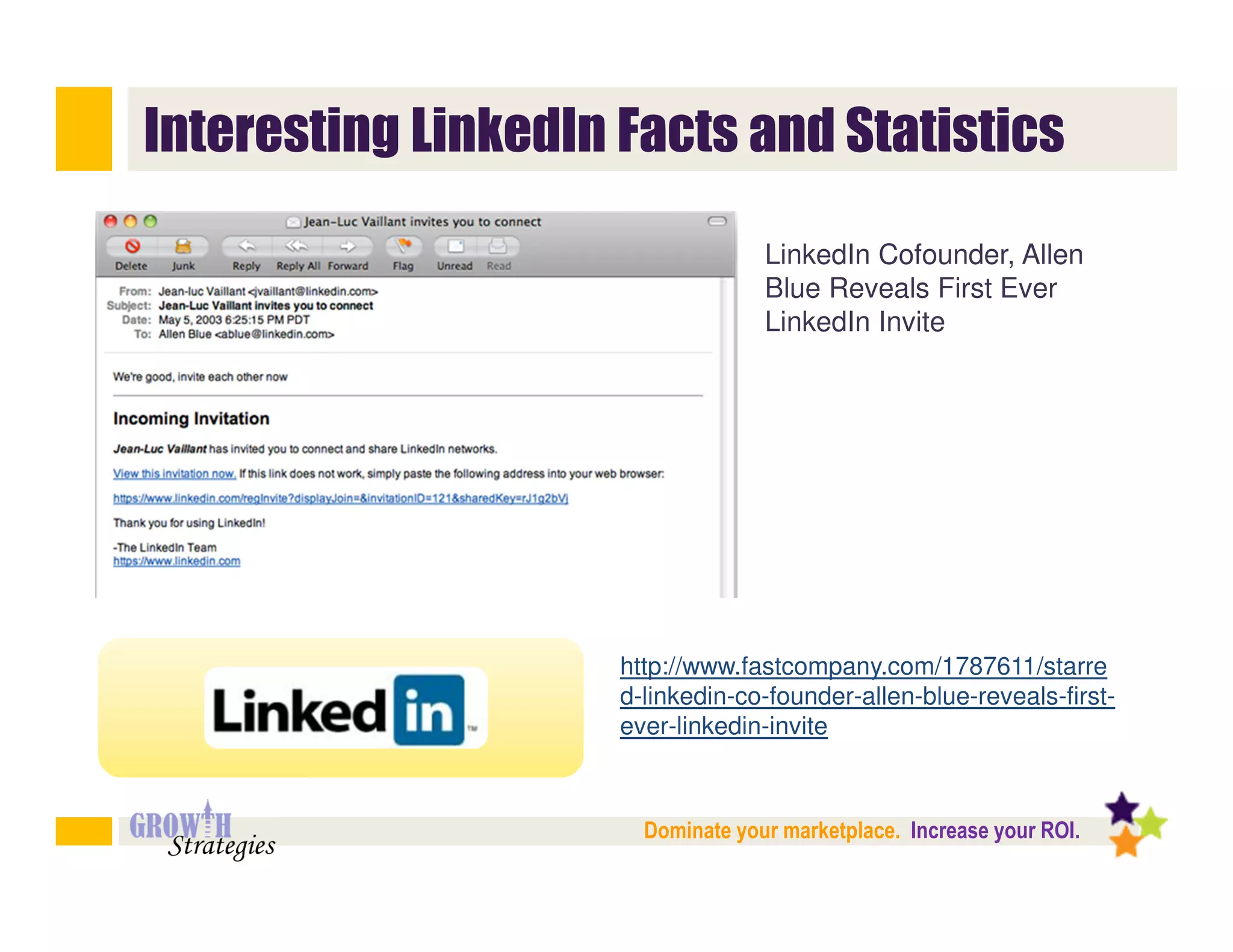 Interesting LinkedIn Facts and Statistics

                                   LinkedIn Cofounder, Allen
                                   Blue Reveals First Ever
                                   LinkedIn Invite




                     http://www.fastcompany.com/1787611/starre
                     d-linkedin-co-founder-allen-blue-reveals-first-
                     ever-linkedin-invite



                       Dominate your marketplace. Increase your ROI.
 