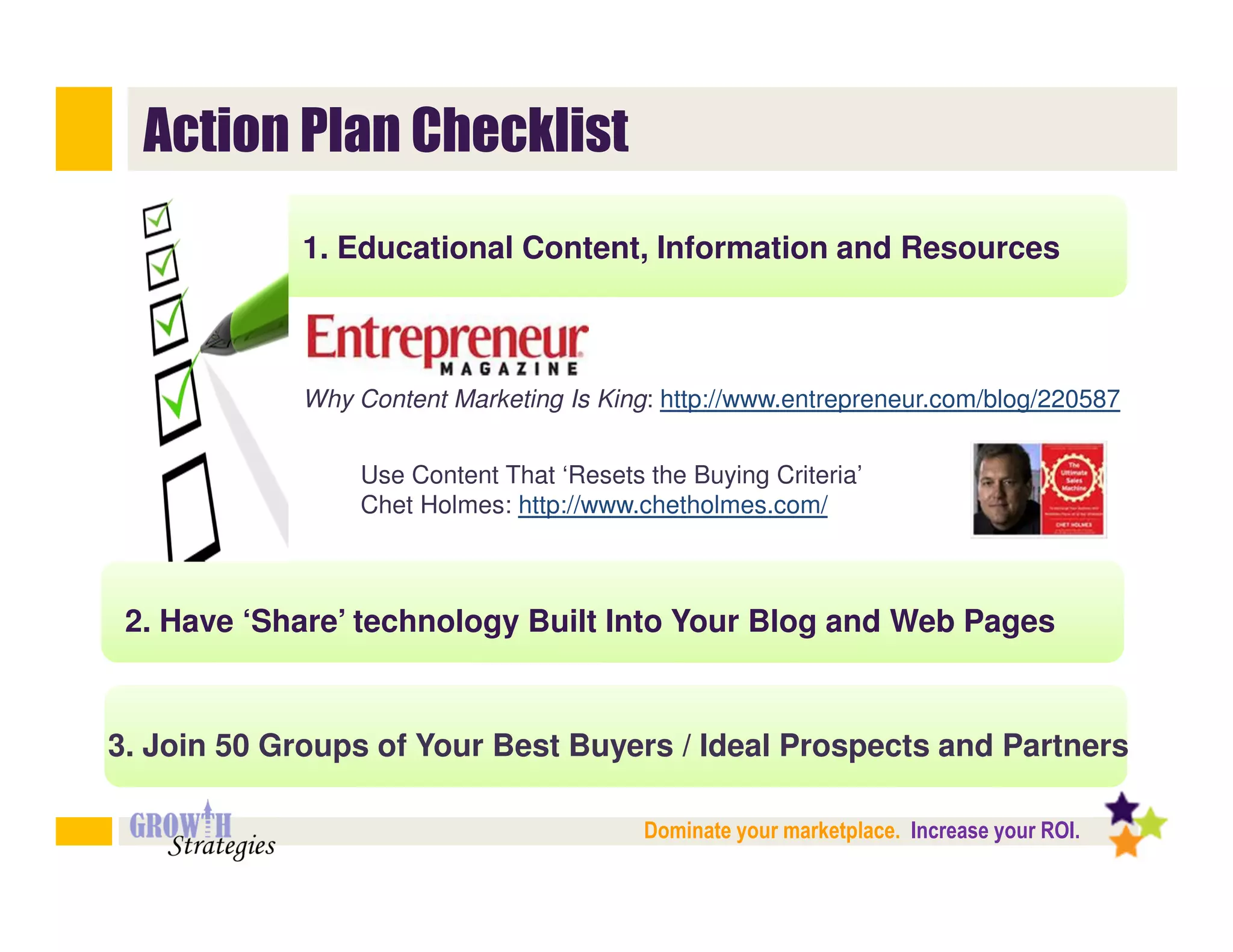 Action Plan Checklist
            1. Educational Content, Information and Resources



            Why Content Marketing Is King: http://www.entrepreneur.com/blog/220587


                Use Content That ‘Resets the Buying Criteria’
                Chet Holmes: http://www.chetholmes.com/



 2. Have ‘Share’ technology Built Into Your Blog and Web Pages


3. Join 50 Groups of Your Best Buyers / Ideal Prospects and Partners

                                         Dominate your marketplace. Increase your ROI.
 