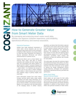 • Cognizant 20-20 Insights




How to Generate Greater Value
from Smart Meter Data
By managing and analyzing smart meter event data,
utilities can improve customer experience, grid reliability,
operational efficiency and revenue assurance.

      Executive Summary                                      operations, we believe that information captured
                                                             from events can be used to derive useful insights
      Utilities have made significant investments in
                                                             to vastly improve customer experience, grid reli-
      smart meter roll-out programs and are now
                                                             ability, outage management and operational
      looking for ways to get a return on this investment.
                                                             efficiency. The challenge lies in managing the
      In addition to ROI, regulators are pushing utilities
                                                             high volumes of event data and applying logical
      to show how these investments are helping to
                                                             and predictive analytics to it, such as filtration,
      improve operational efficiencies and deliver
                                                             association, correlation, factor analysis and
      enhanced levels of customer service.
                                                             regression, as these are relatively new concepts
      Industry-led efforts such as Green Button1 are         for most utilities.
      utilizing smart meter read data to provide
                                                             This white paper discusses the numerous logical
      customers with visibility into their energy usage
                                                             and statistical techniques that utilities can utilize
      data and consumption and billing patterns, as
                                                             to tap the potential of events information. It also
      well as tools for “what-if” scenarios. However, the
                                                             illustrates how these techniques can be applied
      other category of data generated by smart meters
                                                             to improve the outage management process
      — meter events — is a relatively new concept for
                                                             (outage detection, verification and restoration)
      utilities, and its true value is largely untapped.
                                                             and enhance operational efficiency and field crew
      Some utilities in North America are just at the
                                                             optimization.
      early adoption stage of gaining insights from
      event data.                                            Meter Event Data:
      Event information relayed from smart meters            Beyond Interval Reads
      includes real-time device status, power quality        Smart meters are well known for their ability
      information and meter status information, all of       to provide meter read data at smaller intervals,
      which provides a very powerful source of informa-      such as every 15, 30 or 60 minutes, as well as bi-
      tion to improve utilities’ core business processes.    directional communication and remote operating
      Based on our experience with and observations          capabilities. In addition to these features, smart
      of the changing nature of utilities’ industry          meters also generate hundreds of meter events.




       cognizant 20-20 insights | april 2012
 