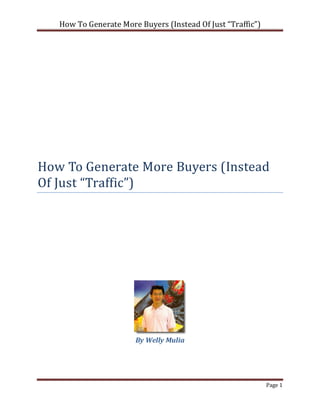 How To Generate More Buyers (Instead Of Just “Traffic”)




How To Generate More Buyers (Instead
Of Just “Traffic”)




                       By Welly Mulia




                                                             Page 1
 