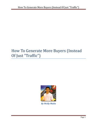 How To Generate More Buyers (Instead Of Just “Traffic”)




How To Generate More Buyers (Instead
Of Just “Traffic”)




                       By Welly Mulia




                                                             Page 1
 