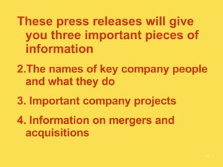 These press releases will give you three important pieces of information The names of key company people and what they do Important company projects Information on mergers and acquisitions 