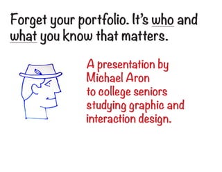 Forget your portfolio. It’s who and
what you know that matters.

              A presentation by
              Michael Aron
              to college seniors
              studying graphic and
              interaction design.
 