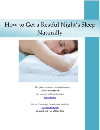 How to Get a Restful Night’s Sleep 
           Naturally




              This special sleep report is brought to you by:
                     -8-Your Name Here-8-
              Your sponsor’s website is located at:
                         http://-8-url-8-


         Visit the Traverse Bay Farms website located at:
                      Traverse Bay Farms
               (branded with your affiliate ID#)
 
