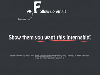 ollow-up emailFPersevere
Show them you want this internship!
I sent a follow-up email with a pdf presentation " explaining why I wanted to work for them. 
I got an interview, then an offer :)
 