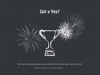 Got a Yes?
Tell them it’s amazing and you are excited (Americans use “excited” a lot)
Excited to - work with you - be part of the team - …
 