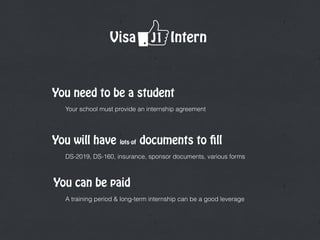 Visa J1 Intern
Your school must provide an internship agreement
You need to be a student
You can be paid
DS-2019, DS-160, insurance, sponsor documents, various forms
You will have lots of documents to fill
A training period & long-term internship can be a good leverage
 